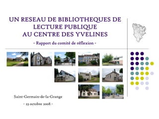 UN RESEAU DE BIBLIOTHEQUES DE
      LECTURE PUBLIQUE
   AU CENTRE DES YVELINES
            - Rapport du comité de réflexion -




 Saint-Germain-de-la-Grange
      - 23 octobre 2008 -
 