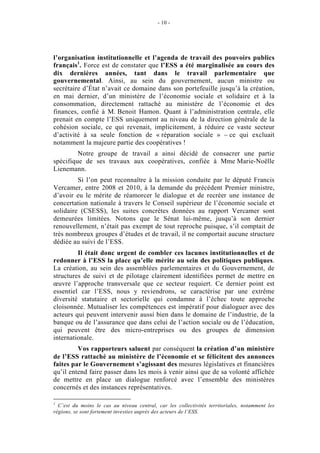 - 10 -




l’organisation institutionnelle et l’agenda de travail des pouvoirs publics
français1. Force est de constater que l’ESS a été marginalisée au cours des
dix dernières années, tant dans le travail parlementaire que
gouvernemental. Ainsi, au sein du gouvernement, aucun ministre ou
secrétaire d’État n’avait ce domaine dans son portefeuille jusqu’à la création,
en mai dernier, d’un ministère de l’économie sociale et solidaire et à la
consommation, directement rattaché au ministère de l’économie et des
finances, confié à M. Benoit Hamon. Quant à l’administration centrale, elle
prenait en compte l’ESS uniquement au niveau de la direction générale de la
cohésion sociale, ce qui revenait, implicitement, à réduire ce vaste secteur
d’activité à sa seule fonction de « réparation sociale » – ce qui excluait
notamment la majeure partie des coopératives !
         Notre groupe de travail a ainsi décidé de consacrer une partie
spécifique de ses travaux aux coopératives, confiée à Mme Marie-Noëlle
Lienemann.
         Si l’on peut reconnaître à la mission conduite par le député Francis
Vercamer, entre 2008 et 2010, à la demande du précédent Premier ministre,
d’avoir eu le mérite de réamorcer le dialogue et de recréer une instance de
concertation nationale à travers le Conseil supérieur de l’économie sociale et
solidaire (CSESS), les suites concrètes données au rapport Vercamer sont
demeurées limitées. Notons que le Sénat lui-même, jusqu’à son dernier
renouvellement, n’était pas exempt de tout reproche puisque, s’il comptait de
très nombreux groupes d’études et de travail, il ne comportait aucune structure
dédiée au suivi de l’ESS.
         Il était donc urgent de combler ces lacunes institutionnelles et de
redonner à l’ESS la place qu’elle mérite au sein des politiques publiques.
La création, au sein des assemblées parlementaires et du Gouvernement, de
structures de suivi et de pilotage clairement identifiées permet de mettre en
œuvre l’approche transversale que ce secteur requiert. Ce dernier point est
essentiel car l’ESS, nous y reviendrons, se caractérise par une extrême
diversité statutaire et sectorielle qui condamne à l’échec toute approche
cloisonnée. Mutualiser les compétences est impératif pour dialoguer avec des
acteurs qui peuvent intervenir aussi bien dans le domaine de l’industrie, de la
banque ou de l’assurance que dans celui de l’action sociale ou de l’éducation,
qui peuvent être des micro-entreprises ou des groupes de dimension
internationale.
         Vos rapporteurs saluent par conséquent la création d’un ministère
de l’ESS rattaché au ministère de l’économie et se félicitent des annonces
faites par le Gouvernement s’agissant des mesures législatives et financières
qu’il entend faire passer dans les mois à venir ainsi que de sa volonté affichée
de mettre en place un dialogue renforcé avec l’ensemble des ministères
concernés et des instances représentatives.

1
  C’est du moins le cas au niveau central, car les collectivités territoriales, notamment les
régions, se sont fortement investies auprès des acteurs de l’ESS.
 