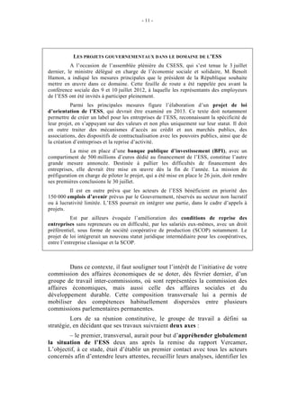 - 11 -




           LES PROJETS GOUVERNEMENTAUX DANS LE DOMAINE DE L’ESS
          A l’occasion de l’assemblée plénière du CSESS, qui s’est tenue le 3 juillet
dernier, le ministre délégué en charge de l’économie sociale et solidaire, M. Benoît
Hamon, a indiqué les mesures principales que le président de la République souhaite
mettre en œuvre dans ce domaine. Cette feuille de route a été rappelée peu avant la
conférence sociale des 9 et 10 juillet 2012, à laquelle les représentants des employeurs
de l’ESS ont été invités à participer pleinement.
          Parmi les principales mesures figure l’élaboration d’un projet de loi
d’orientation de l’ESS, qui devrait être examiné en 2013. Ce texte doit notamment
permettre de créer un label pour les entreprises de l’ESS, reconnaissant la spécificité de
leur projet, en s’appuyant sur des valeurs et non plus uniquement sur leur statut. Il doit
en outre traiter des mécanismes d’accès au crédit et aux marchés publics, des
associations, des dispositifs de contractualisation avec les pouvoirs publics, ainsi que de
la création d’entreprises et la reprise d’activité.
          La mise en place d’une banque publique d’investissement (BPI), avec un
compartiment de 500 millions d’euros dédié au financement de l’ESS, constitue l’autre
grande mesure annoncée. Destinée à pallier les difficultés de financement des
entreprises, elle devrait être mise en œuvre dès la fin de l’année. La mission de
préfiguration en charge de piloter le projet, qui a été mise en place le 26 juin, doit rendre
ses premières conclusions le 30 juillet.
          Il est en outre prévu que les acteurs de l’ESS bénéficient en priorité des
150 000 emplois d’avenir prévus par le Gouvernement, réservés au secteur non lucratif
ou à lucrativité limitée. L’ESS pourrait en intégrer une partie, dans le cadre d’appels à
projets.
          Est par ailleurs évoquée l’amélioration des conditions de reprise des
entreprises sans repreneurs ou en difficulté, par les salariés eux-mêmes, avec un droit
préférentiel, sous forme de société coopérative de production (SCOP) notamment. Le
projet de loi intégrerait un nouveau statut juridique intermédiaire pour les coopératives,
entre l’entreprise classique et la SCOP.



         Dans ce contexte, il faut souligner tout l’intérêt de l’initiative de votre
commission des affaires économiques de se doter, dès février dernier, d’un
groupe de travail inter-commissions, où sont représentées la commission des
affaires économiques, mais aussi celle des affaires sociales et du
développement durable. Cette composition transversale lui a permis de
mobiliser des compétences habituellement dispersées entre plusieurs
commissions parlementaires permanentes.
         Lors de sa réunion constitutive, le groupe de travail a défini sa
stratégie, en décidant que ses travaux suivraient deux axes :
        – le premier, transversal, aurait pour but d’appréhender globalement
la situation de l’ESS deux ans après la remise du rapport Vercamer.
L’objectif, à ce stade, était d’établir un premier contact avec tous les acteurs
concernés afin d’entendre leurs attentes, recueillir leurs analyses, identifier les
 