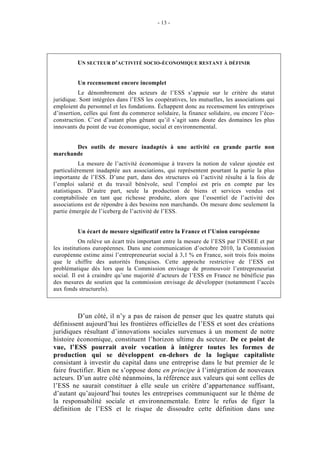 - 13 -




         UN SECTEUR D’ACTIVITÉ SOCIO-ÉCONOMIQUE RESTANT À DÉFINIR


         Un recensement encore incomplet
          Le dénombrement des acteurs de l’ESS s’appuie sur le critère du statut
juridique. Sont intégrées dans l’ESS les coopératives, les mutuelles, les associations qui
emploient du personnel et les fondations. Échappent donc au recensement les entreprises
d’insertion, celles qui font du commerce solidaire, la finance solidaire, ou encore l’éco-
construction. C’est d’autant plus gênant qu’il s’agit sans doute des domaines les plus
innovants du point de vue économique, social et environnemental.


       Des outils de mesure inadaptés à une activité en grande partie non
marchande
           La mesure de l’activité économique à travers la notion de valeur ajoutée est
particulièrement inadaptée aux associations, qui représentent pourtant la partie la plus
importante de l’ESS. D’une part, dans des structures où l’activité résulte à la fois de
l’emploi salarié et du travail bénévole, seul l’emploi est pris en compte par les
statistiques. D’autre part, seule la production de biens et services vendus est
comptabilisée en tant que richesse produite, alors que l’essentiel de l’activité des
associations est de répondre à des besoins non marchands. On mesure donc seulement la
partie émergée de l’iceberg de l’activité de l’ESS.


         Un écart de mesure significatif entre la France et l’Union européenne
           On relève un écart très important entre la mesure de l’ESS par l’INSEE et par
les institutions européennes. Dans une communication d’octobre 2010, la Commission
européenne estime ainsi l’entrepreneuriat social à 3,1 % en France, soit trois fois moins
que le chiffre des autorités françaises. Cette approche restrictive de l’ESS est
problématique dès lors que la Commission envisage de promouvoir l’entrepreneuriat
social. Il est à craindre qu’une majorité d’acteurs de l’ESS en France ne bénéficie pas
des mesures de soutien que la commission envisage de développer (notamment l’accès
aux fonds structurels).



         D’un côté, il n’y a pas de raison de penser que les quatre statuts qui
définissent aujourd’hui les frontières officielles de l’ESS et sont des créations
juridiques résultant d’innovations sociales survenues à un moment de notre
histoire économique, constituent l’horizon ultime du secteur. De ce point de
vue, l’ESS pourrait avoir vocation à intégrer toutes les formes de
production qui se développent en-dehors de la logique capitaliste
consistant à investir du capital dans une entreprise dans le but premier de le
faire fructifier. Rien ne s’oppose donc en principe à l’intégration de nouveaux
acteurs. D’un autre côté néanmoins, la référence aux valeurs qui sont celles de
l’ESS ne saurait constituer à elle seule un critère d’appartenance suffisant,
d’autant qu’aujourd’hui toutes les entreprises communiquent sur le thème de
la responsabilité sociale et environnementale. Entre le refus de figer la
définition de l’ESS et le risque de dissoudre cette définition dans une
 