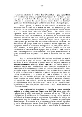- 14 -




ouverture incontrôlable, il convient donc d’identifier ce qui, aujourd’hui,
peut constituer un critère objectif d’appartenance à ce secteur. L’enjeu
n’est pas qu’intellectuel. Dès lors que l’on met en place des politiques
publiques en direction du secteur, assortis d’outils fiscaux ou financiers
spécifiques, il importe de désigner les bénéficiaires de ces actions publiques.
         Jusqu’à présent, la réflexion sur cette question des frontières s’est
structurée dans un débat sur la notion de label : les entreprises qui, sans
relever de l’un des quatre statuts historiques, pourraient être incluses au sein
de l’ESS seraient celles labellisées comme telles. Cette solution suscite
cependant, depuis plusieurs années, des réticences parmi les acteurs
historiques de l’ESS. Les coopératives, les mutuelles, les associations et les
fondations peuvent en effet faire valoir que, pour leur part, elles ont inscrit
dans leur constitution juridique même des règles strictes, objectives et
contraignantes qui donnent corps aux valeurs dont elles se réclament. Leur
statut traduit en quelque sorte, sous la forme de normes opposables, leur
engagement militant et il constitue, de ce point de vue, une garantie donnée à
leurs membres, à leurs pairs et aux pouvoirs publics qu’elles sont
effectivement et irréversiblement engagées dans le projet de l’ESS. Avec un
label – décerné par qui ? Vérifié comment ? Avec quelle portée normative et
quelle reconnaissance du public ? – on reste en revanche dans un « droit
mou ».
          Tout en continuant à réfléchir à la création d’un tel label, qui pourrait
être portée par le projet de loi sur l’ESS annoncé pour le début d’année
prochaine, il serait intéressant de penser aussi aux moyens d’inclure de
manière statutaire les nouveaux acteurs dans l’ESS soit en leur donnant la
possibilité d’opter pour l’un des quatre statuts juridiques historiques si leur
activité peut se développer dans ce cadre, soit en élaborant de nouveaux statuts
juridiques, adaptés aux caractéristiques spécifiques de leur activité. Cela aurait
le mérite d’inscrire dans le marbre de la loi leur engagement en faveur des
valeurs fondamentales et des objectifs de l’ESS. Il faudrait à cet égard se
pencher sur les solutions juridiques qu’expérimentent d’autres pays pour
mettre en place des sociétés à objet social « hybride », permettant de donner
aux entreprises des objectifs sociaux ou environnementaux d’un poids
juridiquement égal à leur finalité lucrative. C’est le cas par exemple dans les
toutes nouvelles « Flexible purpose corporations » créées l’année dernière par
l’État de Californie.
          Une autre question importante sur laquelle le groupe sénatorial
souhaite se pencher est celle du financement de l’ESS. Même lorsqu’elles
évoluent dans la sphère marchande, les structures relevant de l’ESS ont en
effet beaucoup de mal à trouver des financements externes, car leur logique de
profit limité et leurs principes de gouvernance démocratique les rendent peu
intéressantes pour les investisseurs financiers. Ce constat sera amplement
illustré au cours de ce rapport avec le cas des coopératives, mais il s’applique
en réalité à l’ensemble du secteur. Il faut donc réfléchir aux moyens d’orienter
l’épargne vers l’ESS en créant des outils et des circuits de financement
 