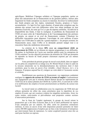 - 15 -




spécifiques. Mobiliser l’épargne solidaire et l’épargne populaire, mettre en
place des mécanismes de co-financement ou de garantie publics, utiliser plus
largement les fonds européens ou encore le mécénat, favoriser le renforcement
des fonds propres par des règles, notamment fiscales, propices à l’auto-
accumulation : il s’agit là d’un vaste chantier, d’autant plus complexe que les
attentes des acteurs sont très différentes selon leur statut juridique ou leur
domaine d’activité, de sorte qu’il n’y a pas de réponse uniforme. Au-delà de la
disponibilité des fonds, il faut le souligner, le problème du financement de
l’ESS est aussi celui de l’identification et de l’accompagnement des porteurs
de projets, en amont et en aval du financement, comme l’illustrent les
difficultés rencontrées pour dépenser l’enveloppe de cent millions d’euros
fléchée vers l’ESS dans le cadre du « grand emprunt » : les projets existent, les
financements aussi, mais l’offre et la demande peinent malgré tout à se
rencontrer faute des médiations nécessaires.
         La création de la future BPI, avec un compartiment dédié au
financement de l’ESS, est un élément de réponse pragmatique à ces difficultés.
De même, la facilitation de l’accès aux marchés publics pour les entreprises de
l’ESS constitue l’un des objectifs prioritaires du ministère de l’ESS qui permettra
de répondre au besoin de fonds propres clairement exprimé par ces mêmes
entreprises.
          Votre président du présent groupe de travail avait plaidé, dans un rapport
sur les pôles de compétitivité co-rédigé avec M. Michel Houel et dans le cadre de
la mission sénatoriale sur la désindustrialisation des territoires dont il était
secrétaire, pour la mise en œuvre d’un véritable « Small Business Act » à la
française. Il propose aujourd’hui d’y intégrer un volet dédié à l’économie sociale
et solidaire.
          Parallèlement aux questions de financement, vos rapporteurs souhaitent
souligner les apports du secteur de l’ESS en termes d’emploi. Conformément
aux engagements pris par le ministre Benoît Hamon devant les représentants de
l’ESS lors de la séance plénière du CSESS du 3 juillet 2012, il convient de veiller
à la mobilisation des emplois d’avenir prioritairement au bénéfice du secteur non
lucratif.
         Le travail mené en collaboration avec les organismes de l’ESS doit par
ailleurs permettre de cibler des zones prioritaires pour la répartition de ces
emplois d’avenir, qui ont vocation à réduire les inégalités territoriales. Ainsi, les
zones rurales, semi-rurales et péri-urbaines sont proposées comme secteurs
d’intervention prioritaires.
          Sur le front de l’emploi également, le groupe de travail retient la
proposition qui a été faite d’inscrire dans la loi le droit préférentiel de reprise
d’une entreprise par ses salariés. En effet, selon les premières estimations
réalisées, la mise en œuvre d’une telle disposition pourrait permettre de lutter
contre 200 000 suppressions d’emplois par an liées à des fermetures d’entreprises
qui interviennent faute de repreneurs. Le statut coopératif pourrait ainsi être un
outil pour faciliter ces reprises.
 