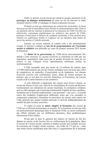 - 16 -




        Enfin, le dernier axe du travail qui attend le groupe sénatorial est de
participer au dialogue institutionnel en cours en vue de réformer le cadre
normatif relatif à l’ESS. Ce dialogue se situera à plusieurs niveaux.
          D’abord, en tant que représentant des collectivités territoriales, le Sénat
doit jouer un rôle d’intermédiaire pour faciliter la contractualisation entre l’État et
ces dernières afin de valoriser et promouvoir les structures de l’ESS. En effet, les
collectivités soutiennent régulièrement les initiatives des acteurs de l’ESS,
porteuses d’innovation et facteurs de solidarité territoriale. L’État pourrait ainsi
soutenir ces expériences locales et s’appuyer sur ces dernières pour mettre en
œuvre des actions à l’échelle nationale.
         Ensuite, au niveau national et comme cela a été précédemment
évoqué, le ministre a indiqué qu’une loi de programmation sur l’économie
sociale et solidaire sera présentée au cours du premier semestre 2013 devant
le Parlement.
          Le thème de la gouvernance de l’ESS devra nécessairement être
abordé à cette occasion. Ce secteur d’activité se caractérise en effet par son
importance quantitative, mais aussi par la grande diversité de statut de ses
acteurs et par l’absence d’une représentation réellement unifiée ou
institutionnalisée.
          L’ESS rassemble ainsi pas moins de 2,3 millions de salariés dans
215 000 établissements qui ont des formes juridiques aussi diverses que celles
de coopératives, de mutuelles, d’associations ou de fondations. Les champs
d’activité couverts sont extrêmement vastes, allant du secteur primaire au
tertiaire, que ce soit dans les activités financières et d’assurance, de l’action
sociale et de la santé humaine ou du commerce.
         A cette difficulté à représenter des acteurs aussi divers s’ajoute, au
niveau de chacun d’entre eux, celle de la consolidation de la prise de décision.
Contrairement aux entreprises du secteur marchand, les entreprises solidaires
sont en effet marquées par le principe fondamental d’égalité de leurs membres.
Synthétisé par la formule traditionnelle « une personne = une voix », il connaît
certes des modalités d’application différentes selon que l’on considère la
composante coopérative, mutualiste ou associative du secteur, mais repose sur
l’idée générale que chaque membre participe à l’activité indépendamment du
nombre de parts sociales souscrites.
          Il s’agira en outre de mieux adapter la formation des acteurs de
l’ESS aux évolutions économiques et sociales. Si la formation en tant que telle
est particulièrement dynamique dans le champ de l’ESS, en raison notamment
des efforts entrepris par ses différentes structures, deux problématiques
mériteraient d’être traitées.
         D’une part se pose la question des métiers en tension du fait des
départs en retraite et des besoins liés au vieillissement de la population. Dans
le secteur de l’action sociale, sanitaire et médico-sociale, par exemple, les taux
de croissance de l’emploi restent soutenus – de l’ordre de 3 % par an –, mais
sans doute encore insuffisants pour faire face à l’augmentation de la demande
 