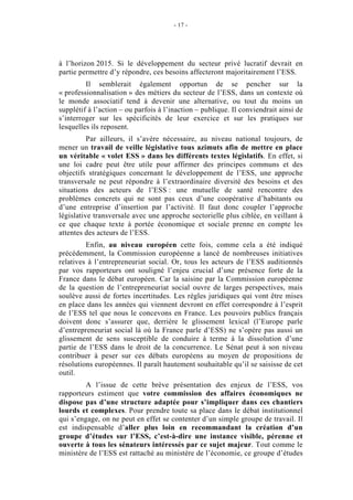 - 17 -




à l’horizon 2015. Si le développement du secteur privé lucratif devrait en
partie permettre d’y répondre, ces besoins affecteront majoritairement l’ESS.
         Il semblerait également opportun de se pencher sur la
« professionnalisation » des métiers du secteur de l’ESS, dans un contexte où
le monde associatif tend à devenir une alternative, ou tout du moins un
supplétif à l’action – ou parfois à l’inaction – publique. Il conviendrait ainsi de
s’interroger sur les spécificités de leur exercice et sur les pratiques sur
lesquelles ils reposent.
          Par ailleurs, il s’avère nécessaire, au niveau national toujours, de
mener un travail de veille législative tous azimuts afin de mettre en place
un véritable « volet ESS » dans les différents textes législatifs. En effet, si
une loi cadre peut être utile pour affirmer des principes communs et des
objectifs stratégiques concernant le développement de l’ESS, une approche
transversale ne peut répondre à l’extraordinaire diversité des besoins et des
situations des acteurs de l’ESS : une mutuelle de santé rencontre des
problèmes concrets qui ne sont pas ceux d’une coopérative d’habitants ou
d’une entreprise d’insertion par l’activité. Il faut donc coupler l’approche
législative transversale avec une approche sectorielle plus ciblée, en veillant à
ce que chaque texte à portée économique et sociale prenne en compte les
attentes des acteurs de l’ESS.
         Enfin, au niveau européen cette fois, comme cela a été indiqué
précédemment, la Commission européenne a lancé de nombreuses initiatives
relatives à l’entrepreneuriat social. Or, tous les acteurs de l’ESS auditionnés
par vos rapporteurs ont souligné l’enjeu crucial d’une présence forte de la
France dans le débat européen. Car la saisine par la Commission européenne
de la question de l’entrepreneuriat social ouvre de larges perspectives, mais
soulève aussi de fortes incertitudes. Les règles juridiques qui vont être mises
en place dans les années qui viennent devront en effet correspondre à l’esprit
de l’ESS tel que nous le concevons en France. Les pouvoirs publics français
doivent donc s’assurer que, derrière le glissement lexical (l’Europe parle
d’entrepreneuriat social là où la France parle d’ESS) ne s’opère pas aussi un
glissement de sens susceptible de conduire à terme à la dissolution d’une
partie de l’ESS dans le droit de la concurrence. Le Sénat peut à son niveau
contribuer à peser sur ces débats européens au moyen de propositions de
résolutions européennes. Il paraît hautement souhaitable qu’il se saisisse de cet
outil.
         A l’issue de cette brève présentation des enjeux de l’ESS, vos
rapporteurs estiment que votre commission des affaires économiques ne
dispose pas d’une structure adaptée pour s’impliquer dans ces chantiers
lourds et complexes. Pour prendre toute sa place dans le débat institutionnel
qui s’engage, on ne peut en effet se contenter d’un simple groupe de travail. Il
est indispensable d’aller plus loin en recommandant la création d’un
groupe d’études sur l’ESS, c’est-à-dire une instance visible, pérenne et
ouverte à tous les sénateurs intéressés par ce sujet majeur. Tout comme le
ministère de l’ESS est rattaché au ministère de l’économie, ce groupe d’études
 