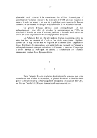 - 18 -




sénatorial serait rattaché à la commission des affaires économiques. Il
constituerait l’instance « miroir » du ministère de l’ESS et aurait vocation à
assurer le suivi en amont et en aval de la politique gouvernementale dans ce
domaine, en entretenant le dialogue avec le ministre et les acteurs du secteur.
         Ce groupe d’études pérenne aurait principalement – et non
exhaustivement – pour objet de sécuriser la reconnaissance de l’ESS, de
contribuer à la mise en place d’un cadre juridique et financier et de mettre en
œuvre des outils de promotion et d’accompagnement du secteur.
         Le Parlement doit en effet être présent le plus en amont possible du
vote des lois, au moment où s’opèrent les choix stratégiques. Légiférer,
comme on l’a trop souvent fait par le passé, en examinant dans l’urgence des
textes dont toutes les orientations sont déjà fixées au moment où s’engage le
débat parlementaire n’est pas satisfaisant. A l’inverse, la structure d’un groupe
d’études permet de participer, en amont, à l’élaboration des réformes
nécessaires, en étant force de propositions.




                                       *

                                 *             *

         Dans l’attente de cette évolution institutionnelle soutenue par votre
commission des affaires économiques, le groupe de travail a choisi de faire
porter sa réflexion sur le secteur coopératif, en réponse à la décision de l’ONU
de faire de l’année 2012 l’année internationale des coopératives.
 