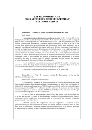 LES SIX PROPOSITIONS
              POUR ACCÉLÉRER LE DÉVELOPPEMENT
                      DES COOPÉRATIVES



           Proposition 1 : Donner un nouvel élan au développement des Scop.
           Cela revient à :
           – Encourager la reprise d’entreprises sous forme de Scop. Un des obstacles à lever est
l’obligation pour les salariés de disposer d’emblée de la majorité du capital social. Le rapport
propose donc de rendre possible une période transitoire, de cinq à dix ans, pendant laquelle, bien
que les salariés soient minoritaires, l’entreprise reprise conserverait le statut de SCOP et son
régime fiscal. Les reprises d’entreprises par les salariés sont parfois aussi empêchées par le
caractère parcellaire et tardif de l’information qui leur est délivrée concernant l’avenir de leur
société. Le rapport préconise donc d’instituer un droit d’information et de préférence au profit
des salariés, en rendant obligatoire la notification aux salariés de tout projet de cession, ces
derniers disposant d’un délai pour faire part de leur intention de se porter repreneurs et présenter
une offre de reprise. Le non-respect de ce droit de préférence entraînerait la nullité de la cession
intervenue. Enfin, il faut réfléchir aux moyens de mobiliser plus précocement et de façon
préventive les aides à l’emploi pour les salariés repreneurs afin de faciliter les reprises
d’entreprises en difficulté avant qu’elles ne soient liquidées ;
           – Lever les freins à la constitution de groupes coopératifs de manière à permettre une
croissance externe des Scop dans le respect des principes de la coopération. Ceci passe par la
création d’un statut de filiale coopérative et un statut de groupe coopératif ;
           – Poursuivre l ‘amélioration du régime juridique des SCIC et des CAE.


         Proposition 2 : Créer de nouveaux modes de financement en faveur du
développement coopératif.
           Dans ce but, le rapport recommande de :
            – Reformater les dispositifs de financement public en direction des coopératives. Dans
l’attente de la création d’une banque publique d’investissement, on peut, d’une part, étendre le
dispositif de garantie des fonds propres d’OSEO aux apports réalisés par les personnes physiques
(un taux de garantie de 25 à 30 % suffirait à lever les réticences de nombreux investisseurs) et,
d’autre part, prévoir un taux de garantie d’OSEO plus élevé pour les personnes morales qui
investissent en fonds propres dans des coopératives ;
           – Créer un fonds de développement coopératif. Ce type d’outil existe déjà en Italie, où
il a fait ses preuves. Le fonds de développement coopératif français pourrait être financé,
notamment, par les coopératives elles-mêmes grâce au versement d’une cotisation obligatoire
proportionnelle à leurs bénéfices ;
           – Orienter l’épargne des coopérateurs vers leur coopérative. La question se pose
particulièrement pour les coopératives d’artisans. Le rapport propose de modifier la loi de 1983
pour lever les obstacles à l’utilisation des parts à avantages particuliers et de modifier le régime
d’imposition de la ristourne lorsque celle-ci est transformée en parts sociales.
 