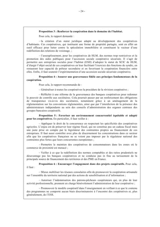 - 24 -




            Proposition 3 : Renforcer la coopération dans le domaine de l’habitat.
            Pour cela, le rapport demande :
           – la création d’un statut juridique adapté au développement des coopératives
d’habitants. Ces coopératives, qui instituent une forme de propriété partagée, sont en effet un
outil efficace pour lutter contre la spéculation immobilière et constituent le vecteur d’une
redéfinition des relations de voisinage. ;
            – l’assouplissement, pour les coopératives de HLM, des normes trop restrictives et la
promotion des aides publiques pour l’accession sociale coopérative sécurisée. Il s’agit de
permettre aux entreprises sociales pour l’habitat (ESH) d’adopter le statut de SCIC de HLM,
d’élargir l’objet social de ces coopératives en leur facilitant l’exercice des fonctions de syndic, en
restaurant leur capacité de prêteur secondaire et en favorisant la coopération financière entre
elles. Enfin, il faut soutenir l’expérimentation d’une accession sociale sécurisée coopérative.
          Proposition 4 : Assurer une gouvernance fidèle aux principes fondamentaux de la
coopération.
            Pour cela, le rapport recommande de :
            – Généraliser à toutes les coopératives la procédure de la révision coopérative ;
          – Réfléchir à une réforme de la gouvernance des banques coopératives pour redonner
le pouvoir de contrôle aux sociétaires. Cela pourrait passer par un renforcement des obligations
de transparence vis-à-vis des sociétaires, notamment grâce à un aménagement de la
réglementation sur les conventions réglementées, ainsi que par l’interdiction de la présence des
administrateurs indépendants au sein des conseils d’administration des organes centraux des
groupes bancaires coopératifs.
          Proposition 5 : Favoriser un environnement concurrentiel équitable et adapté
pour les coopératives. En particulier, il faut veiller à :
           – Appliquer le droit de la concurrence en respectant les spécificités des coopératives
agricoles. L’enjeu est de préserver leur régime fiscal, qui ne constitue pas un cadeau fiscal mais
une juste prise en compte par le législateur des contraintes propres au financement de ces
entreprises. Il faut aussi contrôler avec plus de discernement les concentrations dans ce secteur
afin que les coopératives françaises ne se voient pas imposer par le régulateur national des
contraintes plus fortes que leurs concurrentes européennes ;
         – Permettre le maintien des coopératives de consommateurs dans les zones où le
commerce de proximité est menacé ;
           – Veiller à ce que la redéfinition des normes comptables et des ratios prudentiels ne
désavantage pas les banques coopératives et ne conduise pas in fine au tarissement de la
principale source de financement des territoires et des PME en France.
            Proposition 6 : Encourager l’engagement dans des projets coopératifs. Pour cela,
il faut :
           – Mieux mobiliser les réseaux consulaires afin de promouvoir la coopération artisanale
sur l’ensemble du territoire national par des actions de sensibilisation et d’information ;
            – Autoriser l’indemnisation des patrons-pêcheurs coopérateurs qui, en plus de leur
activité professionnelle, prennent en charge bénévolement l’administration de leur coopérative ;
          – Promouvoir le modèle coopératif dans l’enseignement en veillant à ce que le contenu
des programmes ne comporte aucun biais discriminatoire à l’encontre des coopératives et, plus
généralement, de l’ESS.
 
