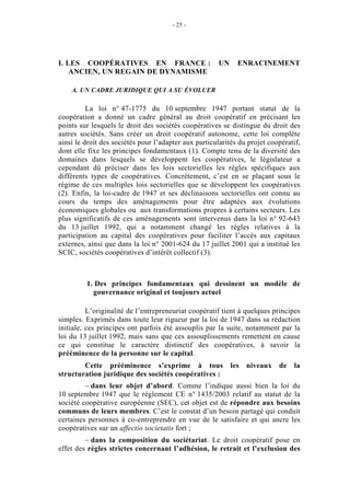 - 25 -




I. LES COOPÉRATIVES EN FRANCE :                        UN     ENRACINEMENT
    ANCIEN, UN REGAIN DE DYNAMISME

    A. UN CADRE JURIDIQUE QUI A SU ÉVOLUER

          La loi n° 47-1775 du 10 septembre 1947 portant statut de la
coopération a donné un cadre général au droit coopératif en précisant les
points sur lesquels le droit des sociétés coopératives se distingue du droit des
autres sociétés. Sans créer un droit coopératif autonome, cette loi complète
ainsi le droit des sociétés pour l’adapter aux particularités du projet coopératif,
dont elle fixe les principes fondamentaux (1). Compte tenu de la diversité des
domaines dans lesquels se développent les coopératives, le législateur a
cependant dû préciser dans les lois sectorielles les règles spécifiques aux
différents types de coopératives. Concrètement, c’est en se plaçant sous le
régime de ces multiples lois sectorielles que se développent les coopératives
(2). Enfin, la loi-cadre de 1947 et ses déclinaisons sectorielles ont connu au
cours du temps des aménagements pour être adaptées aux évolutions
économiques globales ou aux transformations propres à certains secteurs. Les
plus significatifs de ces aménagements sont intervenus dans la loi n° 92-643
du 13 juillet 1992, qui a notamment changé les règles relatives à la
participation au capital des coopératives pour faciliter l’accès aux capitaux
externes, ainsi que dans la loi n° 2001-624 du 17 juillet 2001 qui a institué les
SCIC, sociétés coopératives d’intérêt collectif (3).



         1. Des principes fondamentaux qui dessinent un modèle de
           gouvernance original et toujours actuel

          L’originalité de l’entrepreneuriat coopératif tient à quelques principes
simples. Exprimés dans toute leur rigueur par la loi de 1947 dans sa rédaction
initiale, ces principes ont parfois été assouplis par la suite, notamment par la
loi du 13 juillet 1992, mais sans que ces assouplissements remettent en cause
ce qui constitue le caractère distinctif des coopératives, à savoir la
prééminence de la personne sur le capital.
        Cette prééminence s’exprime à tous                  les   niveaux   de   la
structuration juridique des sociétés coopératives :
         – dans leur objet d’abord. Comme l’indique aussi bien la loi du
10 septembre 1947 que le règlement CE n° 1435/2003 relatif au statut de la
société coopérative européenne (SEC), cet objet est de répondre aux besoins
communs de leurs membres. C’est le constat d’un besoin partagé qui conduit
certaines personnes à co-entreprendre en vue de le satisfaire et qui ancre les
coopératives sur un affectio societatis fort ;
         – dans la composition du sociétariat. Le droit coopératif pose en
effet des règles strictes concernant l’adhésion, le retrait et l’exclusion des
 