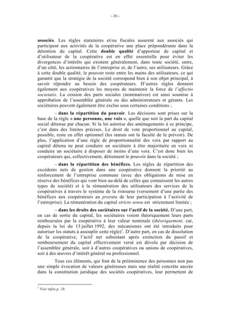 - 26 -




associés. Les règles statutaires et/ou fiscales assurent aux associés qui
participent aux activités de la coopérative une place prépondérante dans la
détention du capital. Cette double qualité d’apporteur de capital et
d’utilisateur de la coopérative est en effet essentielle pour éviter les
divergences d’intérêts qui existent généralement, dans toute société, entre,
d’un côté, les actionnaires de l’entreprise et, de l’autre, ses utilisateurs. Grâce
à cette double qualité, le pouvoir reste entre les mains des utilisateurs, ce qui
garantit que la stratégie de la société correspond bien à son objet principal, à
savoir répondre au besoin des coopérateurs. D’autres règles donnent
également aux coopératives les moyens de maintenir la force de l’affectio
societatis. La cession des parts sociales (nominatives) est ainsi soumise à
approbation de l’assemblée générale ou des administrateurs et gérants. Les
sociétaires peuvent également être exclus sous certaines conditions ;
         – dans la répartition du pouvoir. Les décisions sont prises sur la
base de la règle « une personne, une voix », quelle que soit la part du capital
social détenue par chacun. Si la loi autorise des aménagements à ce principe,
c’est dans des limites précises. Le droit de vote proportionnel au capital,
possible, reste en effet optionnel (les statuts ont la faculté de le prévoir). De
plus, l’application d’une règle de proportionnalité des voix par rapport au
capital détenu ne peut conduire un sociétaire à être majoritaire en voix ni
conduire un sociétaire à disposer de moins d’une voix. C’est donc bien les
coopérateurs qui, collectivement, détiennent le pouvoir dans la société ;
         – dans la répartition des bénéfices. Les règles de répartition des
excédents nets de gestion dans une coopérative donnent la priorité au
renforcement de l’entreprise commune (avec des obligations de mise en
réserve des bénéfices qui vont bien au-delà de celles que connaissent les autres
types de société) et à la rémunération des utilisateurs des services de la
coopératives à travers le système de la ristourne (versement d’une partie des
bénéfices aux coopérateurs au prorata de leur participation à l’activité de
l’entreprise). La rémunération du capital stricto sensu est strictement limitée ;
         – dans les droits des sociétaires sur l’actif de la société. D’une part,
en cas de sortie du capital, les sociétaires voient théoriquement leurs parts
remboursées par la coopérative à leur valeur nominale (théoriquement, car,
depuis la loi du 13 juillet 1992, des mécanismes ont été introduits pour
autoriser les statuts à assouplir cette règle)1. D’autre part, en cas de dissolution
de la coopérative, l’actif net subsistant après extinction du passif et
remboursement du capital effectivement versé est dévolu par décision de
l’assemblée générale, soit à d’autres coopératives ou unions de coopératives,
soit à des œuvres d’intérêt général ou professionnel.
        Tous ces éléments, qui font de la prééminence des personnes non pas
une simple évocation de valeurs généreuses mais une réalité concrète ancrée
dans la constitution juridique des sociétés coopératives, leur permettent de


1
    Voir infra p. 28.
 