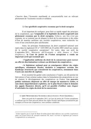 - 27 -




s’inscrire dans l’économie marchande et concurrentielle tout en relevant
pleinement de l’économie sociale et solidaire.



           2. Une spécificité coopérative reconnue par le droit européen

         Il est important de souligner, pour finir ce rapide rappel des principes
de la coopération, que l’originalité et la légitimité du droit coopératif sont
pleinement reconnus par le droit européen. Celui-ci, une fois n’est pas
coutume, ne se contente pas de plaquer le droit de la concurrence et des aides
d’État de manière uniforme aux sociétés coopératives, mais recherche les
voies d’une conciliation plus satisfaisante.
         Ainsi, les principes fondamentaux du droit coopératif national sont
repris dans le règlement CE n° 1435/2003 du 22 juillet 2003 relatif aux statuts
de la société coopérative européenne1. En outre, dans son arrêt du
8 septembre 2011, Ministerio dell’Economia e delle finance c/ Paint
Graphose.a., la Cour de justice de l’Union européenne a rendu un
important arrêt qui reconnaît que :
         – l’application uniforme du droit de la concurrence peut exercer
un effet de discrimination à rebours au détriment des coopératives ;
         – le législateur national peut en conséquence édicter des règles
spécifiques, notamment fiscales, destinées à compenser certains des
handicaps structurels que rencontrent les coopératives, notamment dans
l’accès aux marchés de capitaux.
         Il est essentiel de garder cette conclusion à l’esprit, car elle permet de
faire preuve d’une certaine audace dans la formulation des propositions en vue
de soutenir le développement des coopératives en France. Les pouvoirs
publics nationaux disposent en effet de marges de manœuvre réelles, et
sans doute imparfaitement exploitées, sur le plan fiscal et dans le domaine
des appuis financiers directs, qu’il est possible d’utiliser sans risquer
d’enfreindre les règles du droit de la concurrence.


       L’ARRÊT M INISTERIO DELL’ECONOMIA E DELLE FINANCE C/ PAINT GRAPHOSE.A
         Dans son arrêt du 8 septembre 2011, la Cour de justice de l’Union européenne
a confirmé que les États peuvent édicter des règles fiscales spécifiques (exonérations par
exemple) en faveur des coopératives, sous certaines conditions.




1
  Il faut rappeler que le traité de Rome lui-même faisait déjà référence aux sociétés coopératives
(dans son actuel article 48, autrefois numéroté 58), mais c’est bien ce règlement qui consacre
l’originalité de ces entreprises.
 