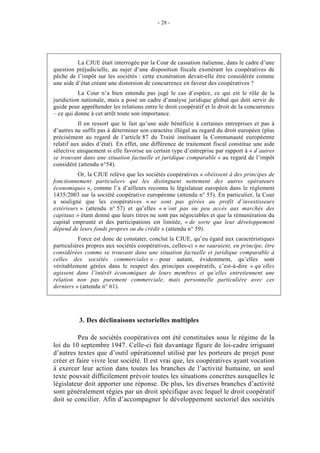 - 28 -




          La CJUE était interrogée par la Cour de cassation italienne, dans le cadre d’une
question préjudicielle, au sujet d’une disposition fiscale exonérant les coopératives de
pêche de l’impôt sur les sociétés : cette exonération devait-elle être considérée comme
une aide d’état créant une distorsion de concurrence en faveur des coopératives ?
           La Cour n’a bien entendu pas jugé le cas d’espèce, ce qui est le rôle de la
juridiction nationale, mais a posé un cadre d’analyse juridique global qui doit servir de
guide pour appréhender les relations entre le droit coopératif et le droit de la concurrence
– ce qui donne à cet arrêt toute son importance.
           Il en ressort que le fait qu’une aide bénéficie à certaines entreprises et pas à
d’autres ne suffit pas à déterminer son caractère illégal au regard du droit européen (plus
précisément au regard de l’article 87 du Traité instituant la Communauté européenne
relatif aux aides d’état). En effet, une différence de traitement fiscal constitue une aide
sélective uniquement si elle favorise un certain type d’entreprise par rapport à « d’autres
se trouvant dans une situation factuelle et juridique comparable » au regard de l’impôt
considéré (attendu n°54).
          Or, la CJUE relève que les sociétés coopératives « obéissent à des principes de
fonctionnement particuliers qui les distinguent nettement des autres opérateurs
économiques », comme l’a d’ailleurs reconnu le législateur européen dans le règlement
1435/2003 sur la société coopérative européenne (attendu n° 55). En particulier, la Cour
a souligné que les coopératives « ne sont pas gérées au profit d’investisseurs
extérieurs » (attendu n° 57) et qu’elles « n’ont pas ou peu accès aux marchés des
capitaux » étant donné que leurs titres ne sont pas négociables et que la rémunération du
capital emprunté et des participations est limitée, « de sorte que leur développement
dépend de leurs fonds propres ou du crédit » (attendu n° 59).
          Force est donc de constater, conclut la CJUE, qu’eu égard aux caractéristiques
particulières propres aux sociétés coopératives, celles-ci « ne sauraient, en principe, être
considérées comme se trouvant dans une situation factuelle et juridique comparable à
celles des sociétés commerciales » – pour autant, évidemment, qu’elles sont
véritablement gérées dans le respect des principes coopératifs, c’est-à-dire « qu’elles
agissent dans l’intérêt économiques de leurs membres et qu’elles entretiennent une
relation non pas purement commerciale, mais personnelle particulière avec ces
derniers » (attendu n° 61).




          3. Des déclinaisons sectorielles multiples

          Peu de sociétés coopératives ont été constituées sous le régime de la
loi du 10 septembre 1947. Celle-ci fait davantage figure de loi-cadre irriguant
d’autres textes que d’outil opérationnel utilisé par les porteurs de projet pour
créer et faire vivre leur société. Il est vrai que, les coopératives ayant vocation
à exercer leur action dans toutes les branches de l’activité humaine, un seul
texte pouvait difficilement prévoir toutes les situations concrètes auxquelles le
législateur doit apporter une réponse. De plus, les diverses branches d’activité
sont généralement régies par un droit spécifique avec lequel le droit coopératif
doit se concilier. Afin d’accompagner le développement sectoriel des sociétés
 