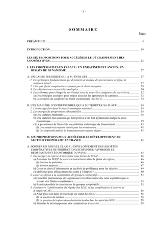 -3-




                                                   SOMMAIRE
                                                                                                                                         Pages

PRÉAMBULE............................................................................................................................         5

INTRODUCTION...................................................................................................................... 19

LES SIX PROPOSITIONS POUR ACCÉLÉRER LE DÉVELOPPEMENT DES
COOPÉRATIVES...................................................................................................................... 23

I. LES COOPÉRATIVES EN FRANCE : UN ENRACINEMENT ANCIEN, UN
    REGAIN DE DYNAMISME................................................................................................. 27

A. UN CADRE JURIDIQUE QUI A SU ÉVOLUER ....................................................................                                  27
   1. Des principes fondamentaux qui dessinent un modèle de gouvernance original et
      toujours actuel ....................................................................................................................   27
   2. Une spécificité coopérative reconnue par le droit européen..................................................                           29
   3. Des déclinaisons sectorielles multiples ................................................................................               30
   4. Des réformes pour élargir le sociétariat vers de nouvelles catégories de sociétaires.............                                      32
      a) Des principes assouplis pour mieux associer les apporteurs de capitaux............................                                  32
      b) La création de coopératives multi sociétariales : les SCIC ................................................                         34

B. UNE MANIÈRE D’ENTREPRENDRE QUI A SU TROUVER SA PLACE .............................                                                        34
   1. Un ancrage fort dans le tissu économique national ..............................................................                       34
   2. Des marges de progression substantielles ............................................................................                  38
      a) Des secteurs émergents....................................................................................................          38
      b) Des secteurs plus anciens qui font preuve d’un fort dynamisme malgré la crise
         économique.....................................................................................................................     39
      c) La persistance de freins liés au problème endémique du financement ...............................                                  43
        (1) Une attractivité toujours limitée pour les investisseurs .........................................................               43
        (2) Des dispositifs publics de financement pas toujours adaptés .................................................                    45

II. SIX PROPOSITIONS POUR ACCÉLÉRER LE DÉVELOPPEMENT DU
    SECTEUR COOPÉRATIF EN FRANCE ............................................................................ 45

A. DONNER UN NOUVEL ÉLAN AU DÉVELOPPEMENT DES SOCIÉTÉS
    COOPÉRATIVES DE PRODUCTION (SCOP) POUR FAVORISER LE
    REDRESSEMENT ÉCONOMIQUE DU PAYS ......................................................................                                   45
   1. Encourager la reprise d’entreprise sous forme de SCOP ......................................................                           46
      a) Autoriser les SCOP de salariés minoritaires dans la phase de reprise ................................                               46
        (1) Position du problème ......................................................................................................      46
        (2) Solution proposée ..........................................................................................................     47
      b) Créer un droit d’information et un droit de préférence pour les salariés ............................                               49
      c) Mobiliser plus efficacement les aides à l’emploi ?............................................................                      50
   2. Lever les freins à la constitution de groupes coopératifs.......................................................                       53
      a) Concilier prééminence de la personne et renforcement des liens capitalistiques à
         travers des filiales coopératives .......................................................................................           53
      b) Rendre possible la constitution de groupes coopératifs.....................................................                         55
   3. Poursuivre l’amélioration du régime des SCIC et des coopératives d’activité et
      d’emploi (CAE) ...................................................................................................................     56
      a) Aller plus loin dans le toilettage du statut des SCIC .........................................................                     56
        (1) La question du mécénat ..................................................................................................        56
        (2) La question de la place des collectivités locales dans le capital des SCIC. ...............................                      58
      b) Stimuler le développement des coopératives d’activité.....................................................                          58
 