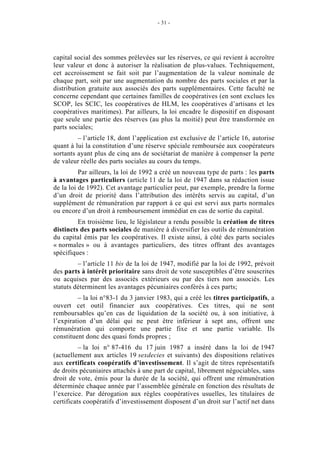 - 31 -




capital social des sommes prélevées sur les réserves, ce qui revient à accroître
leur valeur et donc à autoriser la réalisation de plus-values. Techniquement,
cet accroissement se fait soit par l’augmentation de la valeur nominale de
chaque part, soit par une augmentation du nombre des parts sociales et par la
distribution gratuite aux associés des parts supplémentaires. Cette faculté ne
concerne cependant que certaines familles de coopératives (en sont exclues les
SCOP, les SCIC, les coopératives de HLM, les coopératives d’artisans et les
coopératives maritimes). Par ailleurs, la loi encadre le dispositif en disposant
que seule une partie des réserves (au plus la moitié) peut être transformée en
parts sociales;
         – l’article 18, dont l’application est exclusive de l’article 16, autorise
quant à lui la constitution d’une réserve spéciale remboursée aux coopérateurs
sortants ayant plus de cinq ans de sociétariat de manière à compenser la perte
de valeur réelle des parts sociales au cours du temps.
          Par ailleurs, la loi de 1992 a créé un nouveau type de parts : les parts
à avantages particuliers (article 11 de la loi de 1947 dans sa rédaction issue
de la loi de 1992). Cet avantage particulier peut, par exemple, prendre la forme
d’un droit de priorité dans l’attribution des intérêts servis au capital, d’un
supplément de rémunération par rapport à ce qui est servi aux parts normales
ou encore d’un droit à remboursement immédiat en cas de sortie du capital.
         En troisième lieu, le législateur a rendu possible la création de titres
distincts des parts sociales de manière à diversifier les outils de rémunération
du capital émis par les coopératives. Il existe ainsi, à côté des parts sociales
« normales » ou à avantages particuliers, des titres offrant des avantages
spécifiques :
         – l’article 11 bis de la loi de 1947, modifié par la loi de 1992, prévoit
des parts à intérêt prioritaire sans droit de vote susceptibles d’être souscrites
ou acquises par des associés extérieurs ou par des tiers non associés. Les
statuts déterminent les avantages pécuniaires conférés à ces parts;
         – la loi n°83-1 du 3 janvier 1983, qui a créé les titres participatifs, a
ouvert cet outil financier aux coopératives. Ces titres, qui ne sont
remboursables qu’en cas de liquidation de la société ou, à son initiative, à
l’expiration d’un délai qui ne peut être inférieur à sept ans, offrent une
rémunération qui comporte une partie fixe et une partie variable. Ils
constituent donc des quasi fonds propres ;
          – la loi n° 87-416 du 17 juin 1987 a inséré dans la loi de 1947
(actuellement aux articles 19 sexdecies et suivants) des dispositions relatives
aux certificats coopératifs d’investissement. Il s’agit de titres représentatifs
de droits pécuniaires attachés à une part de capital, librement négociables, sans
droit de vote, émis pour la durée de la société, qui offrent une rémunération
déterminée chaque année par l’assemblée générale en fonction des résultats de
l’exercice. Par dérogation aux règles coopératives usuelles, les titulaires de
certificats coopératifs d’investissement disposent d’un droit sur l’actif net dans
 