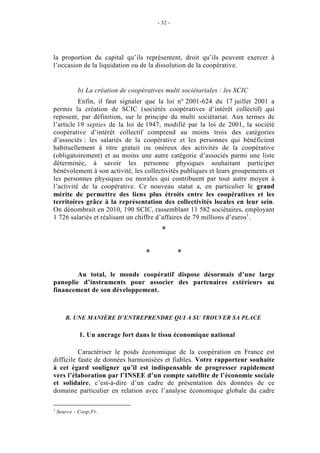 - 32 -




la proportion du capital qu’ils représentent, droit qu’ils peuvent exercer à
l’occasion de la liquidation ou de la dissolution de la coopérative.


            b) La création de coopératives multi sociétariales : les SCIC
          Enfin, il faut signaler que la loi n° 2001-624 du 17 juillet 2001 a
permis la création de SCIC (sociétés coopératives d’intérêt collectif) qui
reposent, par définition, sur le principe du multi sociétariat. Aux termes de
l’article 19 septies de la loi de 1947, modifié par la loi de 2001, la société
coopérative d’intérêt collectif comprend au moins trois des catégories
d’associés : les salariés de la coopérative et les personnes qui bénéficient
habituellement à titre gratuit ou onéreux des activités de la coopérative
(obligatoirement) et au moins une autre catégorie d’associés parmi une liste
déterminée, à savoir les personne physiques souhaitant participer
bénévolement à son activité, les collectivités publiques et leurs groupements et
les personnes physiques ou morales qui contribuent par tout autre moyen à
l’activité de la coopérative. Ce nouveau statut a, en particulier le grand
mérite de permettre des liens plus étroits entre les coopératives et les
territoires grâce à la représentation des collectivités locales en leur sein.
On dénombrait en 2010, 190 SCIC, rassemblant 11 582 sociétaires, employant
1 726 salariés et réalisant un chiffre d’affaires de 79 millions d’euros1.
                                          *

                                    *            *

        Au total, le monde coopératif dispose désormais d’une large
panoplie d’instruments pour associer des partenaires extérieurs au
financement de son développement.



       B. UNE MANIÈRE D’ENTREPRENDRE QUI A SU TROUVER SA PLACE

             1. Un ancrage fort dans le tissu économique national

          Caractériser le poids économique de la coopération en France est
difficile faute de données harmonisées et fiables. Votre rapporteur souhaite
à cet égard souligner qu’il est indispensable de progresser rapidement
vers l’élaboration par l’INSEE d’un compte satellite de l’économie sociale
et solidaire, c’est-à-dire d’un cadre de présentation des données de ce
domaine particulier en relation avec l’analyse économique globale du cadre

1
    Source : Coop.Fr.
 