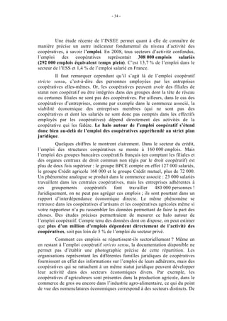 - 34 -




         Une étude récente de l’INSEE permet quant à elle de connaître de
manière précise un autre indicateur fondamental du niveau d’activité des
coopératives, à savoir l’emploi. En 2008, tous secteurs d’activité confondus,
l’emploi     des   coopératives    représentait    308 000 emplois    salariés
(292 000 emplois équivalent temps plein). C’est 13,7 % de l’emploi dans le
secteur de l’ESS et 1,4 % de l’emploi salarié en France.
         Il faut remarquer cependant qu’il s’agit là de l’emploi coopératif
stricto sensu, c’est-à-dire des personnes employées par les entreprises
coopératives elles-mêmes. Or, les coopératives peuvent avoir des filiales de
statut non coopératif ou être intégrées dans des groupes dont la tête de réseau
ou certaines filiales ne sont pas des coopératives. Par ailleurs, dans le cas des
coopératives d’entreprises, comme par exemple dans le commerce associé, la
viabilité économique des entreprises membres (qui ne sont pas des
coopératives et dont les salariés ne sont donc pas comptés dans les effectifs
employés par les coopératives) dépend directement des activités de la
coopérative qui les fédère. Le halo autour de l’emploi coopératif s’étend
donc bien au-delà de l’emploi des coopératives appréhendé au strict plan
juridique.
          Quelques chiffres le montrent clairement. Dans le secteur du crédit,
l’emploi des structures coopératives se monte à 160 000 emplois. Mais
l’emploi des groupes bancaires coopératifs français (en comptant les filiales et
des organes centraux de droit commun non régis par le droit coopératif) est
plus de deux fois supérieur : le groupe BPCE compte en effet 127 000 salariés,
le groupe Crédit agricole 160 000 et le groupe Crédit mutuel, plus de 72 000.
Un phénomène analogue se produit dans le commerce associé : 23 000 salariés
travaillent dans les centrales coopératives, mais les entreprises adhérentes à
ces     groupements     coopératifs    font    travailler   480 000 personnes !
Juridiquement, on ne peut pas agréger ces emplois ; ils sont pourtant dans un
rapport d’interdépendance économique directe. Le même phénomène se
retrouve dans les coopératives d’artisans et les coopératives agricoles même si
votre rapporteur n’a pu rassembler les données permettant de faire la part des
choses. Des études précises permettraient de mesurer ce halo autour de
l’emploi coopératif. Compte tenu des données dont on dispose, on peut estimer
que plus d’un million d’emplois dépendent directement de l’activité des
coopératives, soit pas loin de 5 % de l’emploi du secteur privé.
         Comment ces emplois se répartissent-ils sectoriellement ? Même en
en restant à l’emploi coopératif stricto sensu, la documentation disponible ne
permet pas d’établir une photographie précise de cette répartition. Les
organisations représentant les différentes familles juridiques de coopératives
fournissent en effet des informations sur l’emploi de leurs adhérents, mais des
coopératives qui se rattachent à un même statut juridique peuvent développer
leur activité dans des secteurs économiques divers. Par exemple, les
coopératives d’agriculteurs sont présentes dans la production agricole, dans le
commerce de gros ou encore dans l’industrie agro-alimentaire, ce qui du point
de vue des nomenclatures économiques correspond à des secteurs distincts. De
 