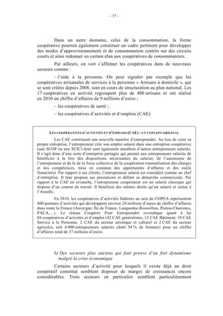 - 37 -




         Dans un autre domaine, celui de la consommation, la forme
coopérative pourrait également constituer un cadre pertinent pour développer
des modes d’approvisionnement et de consommation centrés sur des circuits
courts et ainsi redonner un certain élan aux coopératives de consommateurs.
         Par ailleurs, on voit s’affirmer les coopératives dans de nouveaux
secteurs comme :
         – l’aide à la personne. On peut signaler par exemple que les
coopératives artisanales de services à la personne « Artisans à domicile », qui
se sont créées depuis 2008, sont en cours de structuration au plan national. Les
17 coopératives en activité regroupent plus de 400 artisans et ont réalisé
en 2010 un chiffre d’affaires de 9 millions d’euros ;
          – les coopératives de santé ;
          – les coopératives d’activités et d’emplois (CAE)


       LES COOPÉRATIVES D’ACTIVITÉS ET D’EMPLOIS (CAE) : UN CONCEPT ORIGINAL
           Les CAE constituent une nouvelle manière d’entreprendre. Au lieu de créer sa
propre entreprise, l’entrepreneur crée son emploi salarié dans une entreprise coopérative
(une SCOP ou une SCIC) dont sont également membres d’autres entrepreneurs salariés.
Il s’agit donc d’une sorte d’entreprise partagée qui permet aux entrepreneurs salariés de
bénéficier à la fois des dispositions sécurisantes du salariat, de l’autonomie de
l’entrepreneur et de la de la force collective de la coopération (mutualisation des charges
et des compétences, mise en commun des opportunités d’affaires et des outils
financiers). Par rapport à ses clients, l’entrepreneur salarié est considéré comme un chef
d’entreprise. Il leur propose ses prestations et définit sa démarche commerciale. Par
rapport à la CAE en revanche, l’entrepreneur coopérateur est un salarié classique qui
dispose d’un contrat de travail. Il bénéficie des mêmes droits qu’un salarié et cotise à
l’Assedic.
          En 2010, les coopératives d’activités fédérées au sein de COPEA représentent
800 porteurs d’activités qui développent environ 20 millions d’euros de chiffre d’affaires
dans toute la France (Auvergne, Île de France, Languedoc-Roussillon, Poitou-Charentes,
PACA,…). Le réseau Coopérer Pour Entreprendre revendique quant à lui
68 coopératives d’activités et d’emploi (42 CAE généralistes, 12 CAE Bâtiment, 10 CAE
Service à la Personne, 2 CAE du secteur artistique et culturel et 2 CAE du secteur
agricole), soit 4 000 entrepreneurs salariés (dont 54 % de femmes) pour un chiffre
d’affaires total de 37 millions d’euros.




          b) Des secteurs plus anciens qui font preuve d’un fort dynamisme
            malgré la crise économique
        Certains secteurs d’activité pour lesquels il existe déjà un droit
coopératif constitué semblent disposer de marges de croissances encore
considérables. Trois secteurs en particulier semblent particulièrement
 