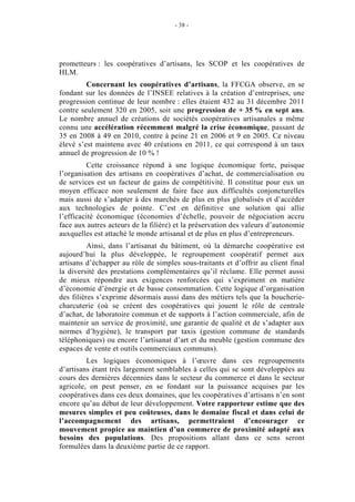 - 38 -




prometteurs : les coopératives d’artisans, les SCOP et les coopératives de
HLM.
         Concernant les coopératives d’artisans, la FFCGA observe, en se
fondant sur les données de l’INSEE relatives à la création d’entreprises, une
progression continue de leur nombre : elles étaient 432 au 31 décembre 2011
contre seulement 320 en 2005, soit une progression de + 35 % en sept ans.
Le nombre annuel de créations de sociétés coopératives artisanales a même
connu une accélération récemment malgré la crise économique, passant de
35 en 2008 à 49 en 2010, contre à peine 21 en 2006 et 9 en 2005. Ce niveau
élevé s’est maintenu avec 40 créations en 2011, ce qui correspond à un taux
annuel de progression de 10 % !
          Cette croissance répond à une logique économique forte, puisque
l’organisation des artisans en coopératives d’achat, de commercialisation ou
de services est un facteur de gains de compétitivité. Il constitue pour eux un
moyen efficace non seulement de faire face aux difficultés conjoncturelles
mais aussi de s’adapter à des marchés de plus en plus globalisés et d’accéder
aux technologies de pointe. C’est en définitive une solution qui allie
l’efficacité économique (économies d’échelle, pouvoir de négociation accru
face aux autres acteurs de la filière) et la préservation des valeurs d’autonomie
auxquelles est attaché le monde artisanal et de plus en plus d’entrepreneurs.
          Ainsi, dans l’artisanat du bâtiment, où la démarche coopérative est
aujourd’hui la plus développée, le regroupement coopératif permet aux
artisans d’échapper au rôle de simples sous-traitants et d’offrir au client final
la diversité des prestations complémentaires qu’il réclame. Elle permet aussi
de mieux répondre aux exigences renforcées qui s’expriment en matière
d’économie d’énergie et de basse consommation. Cette logique d’organisation
des filières s’exprime désormais aussi dans des métiers tels que la boucherie-
charcuterie (où se créent des coopératives qui jouent le rôle de centrale
d’achat, de laboratoire commun et de supports à l’action commerciale, afin de
maintenir un service de proximité, une garantie de qualité et de s’adapter aux
normes d’hygiène), le transport par taxis (gestion commune de standards
téléphoniques) ou encore l’artisanat d’art et du meuble (gestion commune des
espaces de vente et outils commerciaux communs).
         Les logiques économiques à l’œuvre dans ces regroupements
d’artisans étant très largement semblables à celles qui se sont développées au
cours des dernières décennies dans le secteur du commerce et dans le secteur
agricole, on peut penser, en se fondant sur la puissance acquises par les
coopératives dans ces deux domaines, que les coopératives d’artisans n’en sont
encore qu’au début de leur développement. Votre rapporteur estime que des
mesures simples et peu coûteuses, dans le domaine fiscal et dans celui de
l’accompagnement des artisans, permettraient d’encourager ce
mouvement propice au maintien d’un commerce de proximité adapté aux
besoins des populations. Des propositions allant dans ce sens seront
formulées dans la deuxième partie de ce rapport.
 