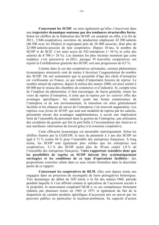 - 39 -




          Concernant les SCOP, on note également qu’elles s’inscrivent dans
une trajectoire dynamique soutenue par des tendances structurelles fortes.
Selon les chiffres de la fédération des SCOP, on comptait en effet, à la fin de
2011, 2 046 coopératives ouvrières de production employant 42 200 salariés
(46 500 avec les filiales) et regroupant près de 38 000 associés, dont plus de
22 000 salariés-associés de leur coopérative. Depuis 10 ans, le nombre de
SCOP et de SCIC s’est ainsi accru de 542 entreprises (+ 36 %) et celui des
salariés de 8 700 (+ 26 %). Les données les plus récentes montrent que cette
tendance s’est poursuivie en 2011, puisque 91 nouvelles coopératives ont
rejoint la Confédération générale des SCOP, soit une progression de 4,5 %.
          Comme dans le cas des coopératives artisanales, certains phénomènes
économiques structurels sont de nature à favoriser l’augmentation du nombre
des SCOP. On sait notamment que la pyramide d’âge des chefs d’entreprise
est vieillissante en France, ce qui induit d’importants besoins de reprise. Le
nombre annuel de reprises, depuis le milieu des années 2000, est ainsi estimé à
60 000 par le réseau des chambres de commerce et d’industrie. Si, compte tenu
de l’ampleur du phénomène, il faut encourager, de façon générale, toutes les
voies de reprise d’entreprise, il reste que la reprise par les salariés offre des
avantages spécifiques : les salariés ayant une bonne connaissance de
l’entreprise et de son environnement, la transition est ainsi généralement
facilitée et les chances de survie de l’entreprise s’en trouvent augmentées. Les
reprises sous forme de SCOP, qui sont une modalité de reprise par les salariés,
présentent encore des avantages supplémentaires, à savoir une implication
forte de l’ensemble du personnel dans la gestion de l’entreprise, une utilisation
des excédents de gestion qui fait la part belle à l’accumulation des réserves et
une meilleure valorisation du travail grâce à la ristourne coopérative.
         Cette efficacité économique est mesurable statistiquement. Selon les
chiffres fournis par la CGSCOP, le taux de pérennité à 3 ans des SCOP est
égal à 71 % contre 66 % pour l’ensemble des entreprises françaises. A long
terme, les SCOP sont également plus solides que les entreprises non
coopératives, 3,1 % des SCOP ayant plus de 50 ans contre 1,8 % de
l’ensemble des entreprises françaises. Votre rapporteur considère donc que
les possibilités de reprise en SCOP doivent être systématiquement
envisagées et les conditions de ce type d’opérations facilitées : des
propositions concrètes allant dans ce sens seront formulées dans la deuxième
partie de ce rapport.
         Concernant les coopératives de HLM, elles sont depuis trente ans
engagées dans un processus de reconquête de leurs prérogatives historiques.
Très dynamique du début du XXe siècle à la fin des années 1960, période
pendant laquelle il s’est affirmé comme le spécialiste de l’accession sociale à
la propriété, le mouvement coopératif HLM a vu ses compétences fortement
réduites par plusieurs textes en 1965 et 1971 et également du fait de la
disparition de certains produits spécifiques d’accession mis en œuvre par les
pouvoirs publics en particulier la location-attribution. Sa capacité d’action
 
