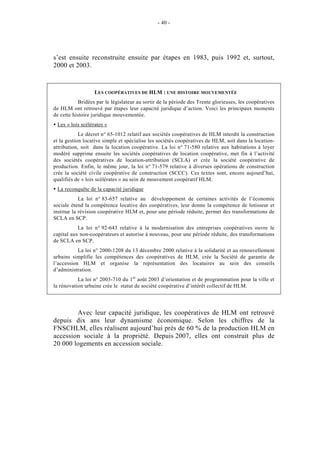- 40 -




s’est ensuite reconstruite ensuite par étapes en 1983, puis 1992 et, surtout,
2000 et 2003.


                  LES COOPÉRATIVES DE HLM : UNE HISTOIRE MOUVEMENTÉE
           Bridées par le législateur au sortir de la période des Trente glorieuses, les coopératives
de HLM ont retrouvé par étapes leur capacité juridique d’action. Voici les principaux moments
de cette histoire juridique mouvementée.
 Les « lois scélérates »
            Le décret n° 65-1012 relatif aux sociétés coopératives de HLM interdit la construction
et la gestion locative simple et spécialise les sociétés coopératives de HLM, soit dans la location-
attribution, soit dans la location coopérative. La loi n° 71-580 relative aux habitations à loyer
modéré supprime ensuite les sociétés coopératives de location coopérative, met fin à l’activité
des sociétés coopératives de location-attribution (SCLA) et crée la société coopérative de
production. Enfin, le même jour, la loi n° 71-579 relative à diverses opérations de construction
crée la société civile coopérative de construction (SCCC). Ces textes sont, encore aujourd’hui,
qualifiés de « lois scélérates » au sein de mouvement coopératif HLM.
 La reconquête de la capacité juridique
            La loi n° 83-657 relative au développement de certaines activités de l’économie
sociale étend la compétence locative des coopératives, leur donne la compétence de lotisseur et
institue la révision coopérative HLM et, pour une période réduite, permet des transformations de
SCLA en SCP.
           La loi n° 92-643 relative à la modernisation des entreprises coopératives ouvre le
capital aux non-coopérateurs et autorise à nouveau, pour une période réduite, des transformations
de SCLA en SCP.
           La loi n° 2000-1208 du 13 décembre 2000 relative à la solidarité et au renouvellement
urbains simplifie les compétences des coopératives de HLM, crée la Société de garantie de
l’accession HLM et organise la représentation des locataires au sein des conseils
d’administration.
           La loi n° 2003-710 du 1 er août 2003 d’orientation et de programmation pour la ville et
la rénovation urbaine crée le statut de société coopérative d’intérêt collectif de HLM.




        Avec leur capacité juridique, les coopératives de HLM ont retrouvé
depuis dix ans leur dynamisme économique. Selon les chiffres de la
FNSCHLM, elles réalisent aujourd’hui près de 60 % de la production HLM en
accession sociale à la propriété. Depuis 2007, elles ont construit plus de
20 000 logements en accession sociale.
 