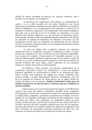 - 42 -




interdit de donner davantage de pouvoir aux associés extérieurs, sauf à
basculer sur une logique non coopérative ;
          – la lucrativité des coopératives reste limitée. La rémunération du
capital y est en effet encadrée par des règles législatives qui restent
rigoureuses et qui donnent la priorité au recyclage des bénéfices sous forme de
réserves obligatoires ou à la participation des sociétaires à l’activité de la
coopérative (ristourne coopérative). Les coopérateurs ont d’ailleurs tendance à
faire plus que ce qu’exige la loi en la matière en consacrant à ces deux
objectifs des montants supérieurs à ce que prévoient les planchers légaux.
Cette attitude vertueuse d’auto-accumulation découle naturellement du fait que
les décisions en matière de répartition des bénéfices sont prises par des
coopérateurs inscrits dans une démarche de pérennisation de leur outil de
travail et non par des dirigeants tournés vers une logique financière de création
de valeur pour l’actionnaire ;
          – la sortie du capital d’une coopérative demeure une opération
délicate tant pour la coopérative que pour le coopérateur sortant. Les parts
sociales de coopératives ne sont en effet pas des titres librement négociables.
Leur cession est soumise à l’autorisation de l’assemblée générale ou du
conseil d’administration. Quand le coopérateur qui sort du capital ne cède pas
son titre, il se le fait rembourser par la coopérative, mais dans des délais qui
peuvent d’ailleurs être assez longs, celle-ci prélevant sur ses ressources
propres les sommes nécessaires au remboursement.
          En définitive, même assouplis, les principes fondamentaux de la
coopération continuent à placer les coopératives à l’écart des logiques
purement capitalistes de maximisation du profit et de recherche des plus-
values. Comme toute entreprise qui dégage une certaine rentabilité, elles
peuvent accéder à certains financements (bancaires notamment), mais dès
qu’il est question de renforcer les fonds propres par un apport externe de
capital, les limites sont vite atteintes. Nombre d’opérations vitales pour les
sociétés coopératives ont ainsi du mal à se financer dans des conditions de
marché normales.
         Il faut insister sur le cas du financement des reprises en SCOP par des
salariés, mais aussi des reprises d’entreprises membres d’une coopérative
d’entrepreneurs. Il faut savoir en effet que la sortie d’une entreprise participant
au capital d’une coopérative, artisanale ou maritime par exemple, exerce un
impact fort sur l’équilibre économique et financier de cette coopérative, d’une
part parce que celle-ci doit rembourser au coopérateur sortant ses parts
sociales, d’autre part parce qu’elle perd une partie de son volume d’activité. Il
est donc vital pour elle que l’entreprise sortante trouve très vite un repreneur.
De façon plus générale, le caractère variable du capital des coopératives rend
utile l’existence de mécanismes financiers permettant de faire face aux
variations à la baisse du capital social, quelles qu’en soient les causes.
 