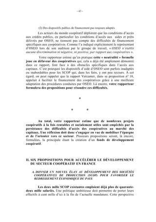- 43 -




         (2) Des dispositifs publics de financement pas toujours adaptés
         Les acteurs du monde coopératif déplorent que les conditions d’accès
aux crédits publics, en particulier les conditions d’accès aux aides et prêts
délivrés par OSEO, ne tiennent pas compte des difficultés de financement
spécifiques aux coopératives. Comme l’a indiqué explicitement le représentant
d’OSEO lors de son audition par le groupe de travail, « OSEO n’établit
aucune discrimination ni négative, ni positive, par rapport aux coopératives ».
         Votre rapporteur estime qu’en pratique cette « neutralité » formelle
joue en défaveur des coopératives qui, cela a déjà été amplement démontré
dans ce rapport, font face à des obstacles spécifiques dans l’accès aux
capitaux. C’est pourquoi les dispositifs d’aide d’OSEO sont parfois inadaptés
ou inabordables pour les SCOP qui, dans les faits, y ont peu recours. À cet
égard, on peut rappeler que le rapport Vercamer, dans sa proposition n° 18,
appelait à faciliter le financement des coopératives grâce à une meilleure
adaptation des procédures conduites par OSEO. Là encore, votre rapporteur
formulera des propositions pour résoudre ces difficultés.


                                          *

                                   *             *

        Au total, votre rapporteur estime que de nombreux projets
coopératifs à la fois rentables et socialement utiles sont empêchés par la
persistance des difficultés d’accès des coopératives au marché des
capitaux. Une réflexion doit donc s’engager en vue de mobiliser l’épargne
et de l’orienter vers ce secteur. Plusieurs propositions seront, là encore,
formulées, la principale étant la création d’un fonds de développement
coopératif.



II. SIX PROPOSITIONS POUR ACCÉLÉRER LE DÉVELOPPEMENT
    DU SECTEUR COOPÉRATIF EN FRANCE

    A. DONNER UN NOUVEL ÉLAN AU DÉVELOPPEMENT DES SOCIÉTÉS
     COOPÉRATIVES DE PRODUCTION (SCOP) POUR FAVORISER LE
     REDRESSEMENT ÉCONOMIQUE DU PAYS

          Les deux mille SCOP existantes emploient déjà plus de quarante-
deux mille salariés. Une politique ambitieuse doit permettre de porter leurs
effectifs à cent mille d’ici à la fin de l’actuelle mandature. Cette perspective
 