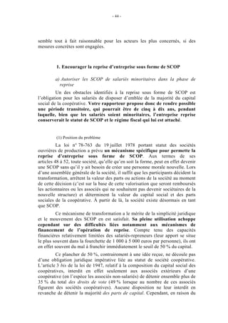 - 44 -




semble tout à fait raisonnable pour les acteurs les plus concernés, si des
mesures concrètes sont engagées.



         1. Encourager la reprise d’entreprise sous forme de SCOP

         a) Autoriser les SCOP de salariés minoritaires dans la phase de
           reprise
         Un des obstacles identifiés à la reprise sous forme de SCOP est
l’obligation pour les salariés de disposer d’emblée de la majorité du capital
social de la coopérative. Votre rapporteur propose donc de rendre possible
une période transitoire, qui pourrait être de cinq à dix ans, pendant
laquelle, bien que les salariés soient minoritaires, l’entreprise reprise
conserverait le statut de SCOP et le régime fiscal qui lui est attaché.


         (1) Position du problème
          La loi n° 78-763 du 19 juillet 1978 portant statut des sociétés
ouvrières de production a prévu un mécanisme spécifique pour permette la
reprise d’entreprise sous forme de SCOP. Aux termes de ses
articles 48 à 52, toute société, qu’elle qu’en soit la forme, peut en effet devenir
une SCOP sans qu’il y ait besoin de créer une personne morale nouvelle. Lors
d’une assemblée générale de la société, il suffit que les participants décident la
transformation, arrêtent la valeur des parts ou actions de la société au moment
de cette décision (c’est sur la base de cette valorisation que seront remboursés
les actionnaires ou les associés qui ne souhaitent pas devenir sociétaires de la
nouvelle structure) et déterminent la valeur du capital social et des parts
sociales de la coopérative. À partir de là, la société existe désormais en tant
que SCOP.
         Ce mécanisme de transformation a le mérite de la simplicité juridique
et le mouvement des SCOP en est satisfait. Sa pleine utilisation achoppe
cependant sur des difficultés liées notamment aux mécanismes de
financement de l’opération de reprise. Compte tenu des capacités
financières relativement limitées des salariés-repreneurs (leur apport se situe
le plus souvent dans la fourchette de 1 000 à 5 000 euros par personne), ils ont
en effet souvent du mal à franchir immédiatement le seuil de 50 % du capital.
         Ce plancher de 50 %, contrairement à une idée reçue, ne découle pas
d’une obligation juridique impérative liée au statut de société coopérative.
L’article 3 bis de la loi de 1947, relatif à la composition du capital social des
coopératives, interdit en effet seulement aux associés extérieurs d’une
coopérative (en l’espèce les associés non-salariés) de détenir ensemble plus de
35 % du total des droits de vote (49 % lorsque au nombre de ces associés
figurent des sociétés coopératives). Aucune disposition ne leur interdit en
revanche de détenir la majorité des parts de capital. Cependant, en raison du
 
