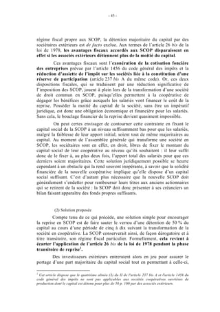 - 45 -




régime fiscal propre aux SCOP, la détention majoritaire du capital par des
sociétaires extérieurs est de facto exclue. Aux termes de l’article 26 bis de la
loi de 1978, les avantages fiscaux accordés aux SCOP disparaissent en
effet si les associés extérieurs détiennent plus de la moitié du capital.
         Ces avantages fiscaux sont l’exonération de la cotisation foncière
des entreprises prévue par l’article 1456 du code général des impôts et la
réduction d’assiette de l’impôt sur les sociétés liée à la constitution d’une
réserve de participation (article 237 bis A du même code). Or, ces deux
dispositions fiscales, qui se traduisent par une réduction significative de
l’imposition des SCOP, jouent à plein lors de la transformation d’une société
de droit commun en SCOP, puisqu’elles permettent à la coopérative de
dégager les bénéfices grâce auxquels les salariés vont financer le coût de la
reprise. Posséder la moitié du capital de la société, sans être un impératif
juridique, est donc une obligation économique et financière pour les salariés.
Sans cela, le bouclage financier de la reprise devient quasiment impossible.
         On peut certes envisager de contourner cette contrainte en fixant le
capital social de la SCOP à un niveau suffisamment bas pour que les salariés,
malgré la faiblesse de leur apport initial, soient tout de même majoritaires au
capital. Au moment de l’assemblée générale qui transforme une société en
SCOP, les sociétaires sont en effet, en droit, libres de fixer le montant du
capital social de leur coopérative au niveau qu’ils souhaitent : il leur suffit
donc de le fixer à, au plus deux fois, l’apport total des salariés pour que ces
derniers soient majoritaires. Cette solution juridiquement possible se heurte
cependant à un obstacle qui la rend souvent inopérante, à savoir que la solidité
financière de la nouvelle coopérative implique qu’elle dispose d’un capital
social suffisant. C’est d’autant plus nécessaire que la nouvelle SCOP doit
généralement s’endetter pour rembourser leurs titres aux anciens actionnaires
qui se retirent de la société : la SCOP doit donc présenter à ses créanciers un
bilan faisant apparaître des fonds propres suffisants.


           (2) Solution proposée
         Compte tenu de ce qui précède, une solution simple pour encourager
la reprise en SCOP est de faire sauter le verrou d’une détention de 50 % du
capital au cours d’une période de cinq à dix suivant la transformation de la
société en coopérative. La SCOP conserverait ainsi, de façon dérogatoire et à
titre transitoire, son régime fiscal particulier. Formellement, cela revient à
écarter l’application de l’article 26 bis de la loi de 1978 pendant la phase
transitoire de reprise1.
        Des investisseurs extérieurs entreraient alors en jeu pour assurer le
portage d’une part majoritaire du capital social tout en permettant à celle-ci,

1
 Cet article dispose que le quatrième alinéa (3) du II de l'article 237 bis A et l'article 1456 du
code général des impôts ne sont pas applicables aux sociétés coopératives ouvrières de
production dont le capital est détenu pour plus de 50 p. 100 par des associés extérieurs.
 