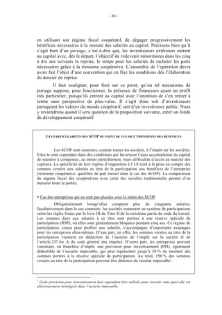 - 46 -




en utilisant son régime fiscal coopératif, de dégager progressivement les
bénéfices nécessaires à la montée des salariés au capital. Précisons bien qu’il
s’agit bien d’un portage, c’est-à-dire que, les investisseurs extérieurs entrent
au capital avec, dès le départ, l’objectif de redevenir minoritaires dans les cinq
à dix ans suivants la reprise, le temps pour les salariés de racheter les parts
nécessaires grâce à la ristourne coopérative. L’ensemble de l’opération devra
avoir fait l’objet d’une convention qui en fixe les conditions dès l’élaboration
du dossier de reprise.
         Il faut souligner, pour finir sur ce point, qu’un tel mécanisme de
portage suppose, pour fonctionner, la présence de financeurs ayant un profil
très particulier, puisqu’ils entrent au capital avec l’intention de s’en retirer à
terme sans perspective de plus-value. Il s’agit donc soit d’investisseurs
partageant les valeurs du monde coopératif, soit d’un investisseur public. Nous
y reviendrons quand il sera question de la proposition suivante, créer un fonds
de développement coopératif.


       LES PARTICULARITÉS DES SCOP DU POINT DE VUE DE L’IMPOSITION DES BÉNÉFICES


           Les SCOP sont soumises, comme toutes les sociétés, à l’impôt sur les sociétés.
Elles le sont cependant dans des conditions qui favorisent l’auto accumulation du capital
de manière à compenser, au moins partiellement, leurs difficultés d’accès au marché des
capitaux. La spécificité de leur régime d’imposition à l’I.S tient à la prise en compte des
sommes versées aux salariés au titre de la participation aux bénéfices de l’entreprise
(ristourne coopérative, qualifiée de part travail dans le cas des SCOP). La comparaison
du régime fiscal des coopératives avec celui des sociétés traditionnelle permet d’en
mesurer toute la portée.


    Cas des entreprises qui ne sont pas placées sous le statut des SCOP
           Obligatoirement lorsqu’elles comptent plus de cinquante salariés,
facultativement dans le cas contraire, les sociétés instaurent un système de participations
selon les règles fixées par le livre III du Titre II de la troisième partie du code du travail.
Les sommes dues aux salariés à ce titre sont portées à une réserve spéciale de
participation (RSP), où elles sont généralement bloquées pendant cinq ans. Ce régime de
participation, conçu pour profiter aux salariés, s’accompagne d’importants avantages
pour les entreprises elles-mêmes. D’une part, en effet, les sommes versées au titre de la
participation viennent en déduction de l’assiette de l’impôt sur la société (I de
l’article 237 bis A du code général des impôts). D’autre part, les entreprises peuvent
constituer, en franchise d’impôt, une provision pour investissement (PPI), également
déductible de l’assiette imposable, qui peut représenter jusqu’à 50 % du montant des
sommes portées à la réserve spéciale de participation. Au total, 150 % des sommes
versées au titre de la participation peuvent être déduites du résultat imposable1.



1
 Cette provision pour investissement doit cependant être utilisée pour investir sans quoi elle est
ultérieurement réintégrée dans l’assiette imposable.
 