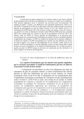 - 47 -




    Cas des SCOP
          Comme pour les autres entreprises, les sommes versées à une réserve spéciale
de participation par les SCOP sont déductibles de l’assiette de l’impôt sur les bénéfices.
Elles peuvent également servir à constituer une provision pour investissement. Par
rapport au régime « normal », les différences sont cependant significatives. Dans le cas
des SCOP, le montant de la PPI est au plus égal à celui des sommes portées à la réserve
spéciale de participation au titre du même exercice (3 du I de l’article 237 bis A1).
Autrement dit, la PPI atteint 100 % des sommes versées aux salariés, contre 50 % dans le
cas général. Au total, la déduction d’assiette totale (PPI plus RSP) peut donc atteindre
200 % des sommes dues aux salariés au titre de la participation au lieu de 150 %. Par
ailleurs, dans les SCOP, la réserve spéciale de participation et la provision pour
investissement sont constituées par l’affectation du résultat fait par l’assemblée générale
d’approbation des comptes. La RSP est créditée du montant de la ristourne coopérative
revenant aux salariés et la PPI correspondant aux sommes qui sont affectées aux postes
de réserve légale et au fonds de développement de ces sociétés. Enfin, dans le cas
général, la PPI est réintégrée à l’assiette imposable si elle n’est pas utilisée dans le délai
de deux ans pour l’acquisition ou la création d’immobilisations. Or, ce délai est porté à
quatre ans pour les SCOP lorsque la provision est représentée par des dotations à la
réserve légale et au fonds de développement.




          b) Créer un droit d’information et un droit de préférence pour les
            salariés
        Les reprises d’entreprises par les salariés sont parfois empêchées
par le caractère parcellaire et tardif de l’information qui leur est délivrée
concernant l’avenir de leur société :
         – l’information est parcellaire car elle n’est obligatoire que dans les
entreprises de plus de cinquante salariés. Le droit d’information des salariés
découle en effet des dispositions du code du travail relatives au comité
d’entreprise (Titre II du Livre III). L’information sur les modifications dans
l’organisation économique ou juridique de l’entreprise est plus spécifiquement
visée à l’article L. 2323-19 de ce code. Aux termes de cet article, le comité
d’entreprise est « informé et consulté sur les modifications de l’organisation
économique ou juridique de l’entreprise, notamment en cas de fusion, de
cession, de modification importante des structures de production de
l’entreprise ainsi que lors de l’acquisition ou de la cession de filiales au sens
de l’article L. 233-1 du code de commerce. (…) Il [l’employeur] consulte
également le comité d’entreprise lorsqu’il prend une participation dans une
société et l’informe d’une prise de participation dont son entreprise est l’objet
lorsqu’il en a connaissance » ;


1
  Remarque : la ristourne est déductible de l'assiette sans passer par le mécanisme de la réserve
de participation (par application de l’article 214 du CGI) mais ce mécanisme est peu utilisé par
les SCOP car il permet de déduire de l'assiette seulement 100 % de la ristourne contre 200 %
quand est constituée une réserve de participation.
 
