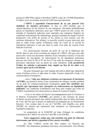 - 49 -




puisqu’en 2009 Pôle emploi a distribué l’ARCE à plus de 110 000 demandeurs
d’emploi, pour un montant moyen de 6 089 euros par personne.
          L’ARCE a cependant l’inconvénient de ne pas pouvoir être
mobilisée de manière préventive. Il faut en effet attendre que le
salarié/repreneur ait été licencié de son entreprise, elle-même préalablement
placée en liquidation judiciaire, pour que l’ARCE puisse lui être versée. Or,
attendre la liquidation judiciaire pour reprendre une entreprise fragilise les
conditions économiques du redémarrage, puisque la plupart du temps l’outil de
production s’est arrêté de tourner et les clients se sont tournés vers des
solutions alternatives. Par ailleurs, la nouvelle société ne peut intervenir que
dans le cadre d’une reprise d’éléments isolés de l’actif de la société en
liquidation judiciaire et non pas dans le cadre d’un plan de cession d’une
branche d’activité.
         Ces inconvénients militent, du point de vue de la fédération des
SCOP, dans le sens d’une évolution du régime de l’ARCE, afin que cette aide
puisse être versée aux personnes salariées d’une entreprise soumise à l’une des
procédures de sauvegarde, de redressement ou de liquidation judiciaires
prévues aux titres II, III et IV du livre VI du code de commerce lorsque ces
personnes reprennent tout ou partie de cette entreprise. Cela permettrait
d’aider les salariés à pérenniser leur emploi au lieu de les aider à le
recréer après qu’il a été détruit.
         On peut remarquer que cette logique préventive plutôt que réparatrice
existe d’ailleurs d’ores et déjà dans le cadre d’autres dispositifs d’aide à la
création/reprise d’entreprise :
         – ainsi, l’Aide aux chômeurs créateurs ou repreneurs d’entreprise
(ACCRE), qui prend la forme d’une exonération de charges sociales pendant
un an pour les créateurs/repreneurs d’entreprise, peut être attribuée aux
salariés qui reprennent leur entreprise en redressement ou liquidation
judiciaire. Ses conditions d’attribution sont donc plus souples que celles de
l’ARCE et permettent une intervention en amont de la perte d’emploi ;
         – il en va de même du Nouvel Accompagnement pour la Création et
la Reprise d’Entreprise (NACRE), qui permet à des porteurs de projet
d’obtenir un prêt personnel sans intérêt remboursable dans un délai maximum
de 5 ans, dès lors que le projet est également accompagné par un financement
bancaire. Tout comme dans le cas de l’ACCRE, sont éligibles aux prêts
NACRE les salariés qui reprennent leur entreprise en redressement ou
liquidation judiciaire.
         La proposition de la CGSCOP est donc d’aligner les conditions
d’attribution de l’ARCE sur celle de l’ACCRE et du NACRE.
        Votre rapporteur estime que cela constitue une piste de réflexion
intéressante, qui mérite cependant d’être encore travaillée.
      En effet, l’ARCE, versée par Pôle emploi, est financée par
l’UNEDIC. Ses fondements juridiques sont donc conventionnels. Une réforme
 
