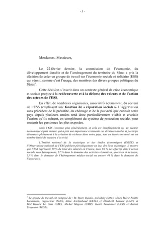 -5-




                                     PRÉAMBULE




          Mesdames, Messieurs,


         Le 22 février dernier, la commission de l’économie, du
développement durable et de l’aménagement du territoire du Sénat a pris la
décision de créer un groupe de travail sur l’économie sociale et solidaire (ESS)
qui réunit, comme c’est l’usage, des membres des divers groupes politiques du
Sénat1.
         Cette décision s’inscrit dans un contexte général de crise économique
et sociale propice à la redécouverte et à la défense des valeurs et de l’action
des acteurs de l’ESS.
         En effet, de nombreux organismes, associatifs notamment, du secteur
de l’ESS remplissent une fonction de « réparation sociale ». L’aggravation
sans précédent de la précarité, du chômage et de la pauvreté que connaît notre
pays depuis plusieurs années rend donc particulièrement visible et cruciale
l’action qu’ils mènent, en complément du système de protection sociale, pour
soutenir les personnes les plus exposées.
          Mais l’ESS constitue plus généralement, et cela est insuffisamment su, un secteur
économique à part entière, qui a pris une importance croissante ces dernières années et participe
désormais pleinement à la création de richesse dans notre pays, tout en étant concentré sur un
nombre limité de secteurs d’activité.
           L’Institut national de la statistique et des études économiques (INSEE) et
l’Observatoire national de l’ESS publient périodiquement un état des lieux statistique. Il montre
que l’ESS représente 10 % du total des salariés en France, mais 69 % des effectifs dans l’action
sociale sans hébergement, 57 % dans le domaine des activités récréatives, sportives et de loisir,
55 % dans le domaine de l’hébergement médico-social ou encore 46 % dans le domaine de
l’assurance.




1
 Le groupe de travail est composé de : M. Marc Daunis, président (SOC), Mmes Marie-Noëlle
Lienemann, rapporteur (SOC), Aline Archimbaud (EEVL) et Élisabeth Lamure (UMP) et
MM. Gérard Le Cam (CRC), Michel Magras (UMP), Henri Tandonnet (UCR) et Robert
Tropeano (RDSE).
 
