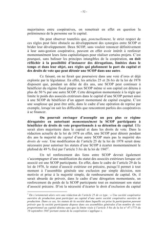 - 52 -




majoritaires entre coopératives, on remettrait en effet en question la
prééminence de la personne sur le capital.
         On peut observer toutefois que, ponctuellement, le strict respect de
ces règles peut faire obstacle au développement des synergies entre SCOP et
brider leur développement. Deux SCOP, sans vouloir renoncer définitivement
à leur auto-gestion coopérative, peuvent en effet avoir intérêt à renforcer
momentanément leurs liens capitalistiques pour réaliser certains projets. C’est
pourquoi, sans bafouer les principes intangibles de la coopération, on doit
réfléchir à la possibilité d’instaurer des dérogations, limitées dans le
temps et dans leur objet, aux règles qui plafonnent la part du capital et
des droits de vote que peut détenir une SCOP dans une autre.
          Ce faisant, on ne ferait que poursuivre dans une voie d’ores et déjà
explorée par le législateur. En effet, les articles 25 et 26 bis de la loi de 1978
disposent que, pendant un délai de dix ans, une SCOP peut continuer à
bénéficier du régime fiscal propre aux SCOP même si son capital est détenu à
plus de 50 % par une autre SCOP. Cette dérogation momentanée à la règle qui
limite le poids des associés extérieurs dans le capital d’une SCOP permet ainsi
à une SCOP de bénéficier d’un apport momentané de capital exogène. C’est
une souplesse qui peut être utile, dans le cadre d’une opération de reprise par
exemple, lorsqu’on sait les difficultés que rencontrent parfois des coopératives
à se financer.
         On pourrait envisager d’assouplir un peu plus ce régime
dérogatoire en autorisant momentanément la SCOP participante à
bénéficier de droits de vote proportionnels à sa détention de capital. Elle
serait alors majoritaire dans le capital et dans les droits de vote. Dans la
rédaction actuelle de la loi de 1978 en effet, une SCOP peut détenir pendant
dix ans la majorité du capital d’une autre SCOP mais pas la majorité des
droits de vote. Une modification de l’article 25 de la loi de 1978 serait donc
nécessaire pour autoriser les statuts d’une SCOP à écarter momentanément le
plafond de 49 % fixé par l’article 3 bis de la loi de 19471.
         Un tel renforcement des liens entre SCOP devrait également
s’accompagner d’une modification du statut des associés extérieurs lorsque cet
associé est une SCOP participante. En effet, dans le cadre de l’article 29 de la
loi de 1978, le statut d’associé extérieur est précaire, puisqu’il permet à tout
moment à l’assemblée générale une exclusion par simple décision, non
motivée et prise à la majorité simple, de remboursement de capital. Or, il
serait absurde de prévoir, dans le cadre d’une dérogation momentanée, un
renforcement du poids de la SCOP participante tout en maintenant son statut
d’associé précaire. D’où la nécessité d’écarter le droit d’exclusion du capital

1
 On s’orienterait alors vers une rédaction de l’article 25 de ce type : « Une société coopérative
ouvrière de production peut participer au capital d’une autre société coopérative ouvrière de
production. Dans ce cas, les statuts de la société dans laquelle est prise la participation peuvent
prévoir que la société participante dispose dans ses assemblées générales d’un nombre de voix
proportionnel au capital détenu sans que la limite visée à l’article 3 bis de la loi n° 47-1775 du
10 septembre 1947 portant statut de la coopération s’applique ».
 