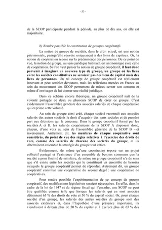 - 53 -




de la SCOP participante pendant la période, au plus de dix ans, où elle est
majoritaire.


         b) Rendre possible la constitution de groupes coopératifs
         La notion de groupe de sociétés, dans le droit actuel, est une notion
patrimoniale, puisqu’elle renvoie uniquement à des liens de capitaux. Or, la
notion de coopération repose sur la prééminence des personnes. De ce point de
vue, la notion de groupe, au sens juridique habituel, est antinomique avec celle
de coopération. Si l’on veut penser la notion de groupe coopératif, il faut donc
parvenir à imaginer un nouveau type de groupe, un groupe où les liens
entre les sociétés constitutives ne seraient pas des liens de capital mais des
liens de personnes. Un tel concept de groupe coopératif est réellement
innovant et peut sembler déroutant, mais les réflexions menées en France au
sein du mouvement des SCOP permettent de mieux cerner son contenu et
même d’envisager de lui donner une réalité juridique.
         Dans ce schéma encore théorique, un groupe coopératif naît de la
volonté partagée de deux ou plusieurs SCOP de créer ce groupe. C’est
évidemment l’assemblée générale des associés salariés de chaque coopérative
qui exprime cette volonté.
         Au sein du groupe ainsi créé, chaque société reconnaît aux associés
salariés des autres sociétés le droit d’acquérir des parts sociales et de prendre
part aux décisions qui la concerne. Dans le groupe coopératif formé par les
sociétés A et B, les salariés coopérateurs de la SCOP A disposent donc,
chacun, d’une voix au sein de l’assemblée générale de la SCOP B – et
inversement. Autrement dit, les membres de chaque coopérative sont
considérés, du point de vue des règles relatives à l’exercice des droits de
vote, comme des salariés de chacune des sociétés du groupe, et ils
déterminent ensemble la stratégie du groupe tout entier.
         Évidemment, de même qu’une coopérative repose sur un projet
collectif partagé et l’existence d’un ensemble de besoins communs que la
société a pour finalité de satisfaire, de même un groupe coopératif n’a de sens
que s’il existe entre les sociétés qui le constituent un ensemble de besoins
auxquels le groupe coopératif permet de répondre. Autrement dit, un groupe
coopératif constitue une coopérative du second degré : une coopérative de
coopératives.
        Pour rendre possible l’expérimentation de ce concept de groupe
coopératif, des modifications législatives seraient nécessaires. En effet, dans le
cadre de la loi de 1947 et du régime fiscal qui l’encadre, une SCOP ne peut
être qualifiée comme telle que lorsque les salariés qui en sont associés
détiennent 65 % des droits de vote et 50 % du capital social. Or, pour chaque
société d’un groupe, les salariés des autres sociétés du groupe sont des
associés extérieurs et, dans l’hypothèse d’une présence importante, ils
viendraient à détenir plus de 50 % du capital et à exercer plus de 65 % des
 