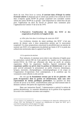 - 54 -




droits de vote. Pour lever ce verrou, il convient donc d’élargir la notion
d’associé salarié en disposant que le salarié qui justifie d’un contrat de travail
dans n’importe quelle SCOP du groupe coopératif sera considéré comme
salarié des autres SCOP de ce groupe –cette disposition ne valant bien sûr pas
pour l’application du droit du travail en général mais seulement pour
l’application de l’article 15 de la loi de 1978.



           3. Poursuivre l’amélioration du régime des SCIC et des
             coopératives d’activité et d’emploi (CAE)

          a) Aller plus loin dans le toilettage du statut des SCIC
         Les évolutions récentes du statut juridique des SCIC1 n’ont pas
permis de donner suite à deux propositions portées par le mouvement
coopératif. Ces deux propositions concernent la possibilité pour un mécène de
soutenir une SCIC et la suppression du plafond qui limite à 20 % le poids des
collectivités territoriales dans le capital d’une SCIC.


           (1) La question du mécénat
          Pour mémoire, le mécénat ouvre droit à une réduction d’impôts pour
les particuliers (article 200 du Code général des impôts) ou les entreprises
(article 238 bis du CGI) qui effectuent des dons au profit de certains
organismes. Parmi les organismes éligibles, figurent notamment des
organismes publics ou privés dont la gestion est désintéressée et qui ont
pour activité principale la présentation au public d’œuvres dramatiques,
lyriques, musicales, chorégraphiques, cinématographiques et de cirque ou
l’organisation d’expositions d’art contemporain, à la condition que les
versements soient affectés à cette activité.
        On voit que la formulation retenue par la loi est générale : elle
parle d’organismes dont la gestion est désintéressée, mais sans citer
expressément de statuts juridiques particuliers. La question est donc
ouverte de savoir si les SCIC, essentiellement celles qui interviennent dans le
domaine culturel, font partie des organismes éligibles.
         Dans une instruction fiscale2, l’administration a précisé la notion de
gestion désintéressée. Le caractère désintéressé de la gestion d’un organisme
est avéré si les conditions suivantes sont remplies :




1
  La loi relative à la simplification du droit et à l'allègement des démarches administratives du
23 mars 2012, dite Warsmann IV, contenait une simplification du régime des SCIC, qui a
concrétisé la proposition n°33 du rapport Vercamer.
2
  Instruction 4 H-5-06 n° 208 du 18 décembre 2006.
 