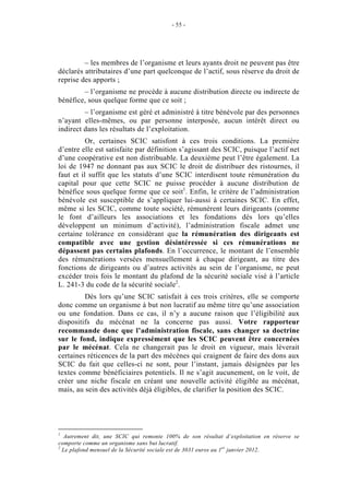 - 55 -




         – les membres de l’organisme et leurs ayants droit ne peuvent pas être
déclarés attributaires d’une part quelconque de l’actif, sous réserve du droit de
reprise des apports ;
        – l’organisme ne procède à aucune distribution directe ou indirecte de
bénéfice, sous quelque forme que ce soit ;
         – l’organisme est géré et administré à titre bénévole par des personnes
n’ayant elles-mêmes, ou par personne interposée, aucun intérêt direct ou
indirect dans les résultats de l’exploitation.
          Or, certaines SCIC satisfont à ces trois conditions. La première
d’entre elle est satisfaite par définition s’agissant des SCIC, puisque l’actif net
d’une coopérative est non distribuable. La deuxième peut l’être également. La
loi de 1947 ne donnant pas aux SCIC le droit de distribuer des ristournes, il
faut et il suffit que les statuts d’une SCIC interdisent toute rémunération du
capital pour que cette SCIC ne puisse procéder à aucune distribution de
bénéfice sous quelque forme que ce soit1. Enfin, le critère de l’administration
bénévole est susceptible de s’appliquer lui-aussi à certaines SCIC. En effet,
même si les SCIC, comme toute société, rémunèrent leurs dirigeants (comme
le font d’ailleurs les associations et les fondations dès lors qu’elles
développent un minimum d’activité), l’administration fiscale admet une
certaine tolérance en considérant que la rémunération des dirigeants est
compatible avec une gestion désintéressée si ces rémunérations ne
dépassent pas certains plafonds. En l’occurrence, le montant de l’ensemble
des rémunérations versées mensuellement à chaque dirigeant, au titre des
fonctions de dirigeants ou d’autres activités au sein de l’organisme, ne peut
excéder trois fois le montant du plafond de la sécurité sociale visé à l’article
L. 241-3 du code de la sécurité sociale2.
         Dès lors qu’une SCIC satisfait à ces trois critères, elle se comporte
donc comme un organisme à but non lucratif au même titre qu’une association
ou une fondation. Dans ce cas, il n’y a aucune raison que l’éligibilité aux
dispositifs du mécénat ne la concerne pas aussi. Votre rapporteur
recommande donc que l’administration fiscale, sans changer sa doctrine
sur le fond, indique expressément que les SCIC peuvent être concernées
par le mécénat. Cela ne changerait pas le droit en vigueur, mais lèverait
certaines réticences de la part des mécènes qui craignent de faire des dons aux
SCIC du fait que celles-ci ne sont, pour l’instant, jamais désignées par les
textes comme bénéficiaires potentiels. Il ne s’agit aucunement, on le voit, de
créer une niche fiscale en créant une nouvelle activité éligible au mécénat,
mais, au sein des activités déjà éligibles, de clarifier la position des SCIC.




1
  Autrement dit, une SCIC qui remonte 100% de son résultat d’exploitation en réserve se
comporte comme un organisme sans but lucratif.
2
  Le plafond mensuel de la Sécurité sociale est de 3031 euros au 1er janvier 2012.
 