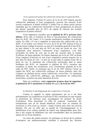 - 56 -




         (2) La question de la place des collectivités locales dans le capital des SCIC.
         Pour mémoire, l’article 19 septies de la loi de 1947 dispose que des
collectivités publiques et leurs groupements peuvent être associés d’une
société coopérative d’intérêt collectif. L’alinéa 9 de ce même article précise
cependant que les collectivités territoriales et leurs groupements ne peuvent
pas détenir ensemble plus de 20 % du capital de chacune des sociétés
coopératives d’intérêt collectif.
          Votre rapporteur considère que ce plafond de 20 % présente deux
défauts. D’un côté, il constitue un frein à l’investissement des collectivités
dans les SCIC. De l’autre, il n’a aucune justification juridique ou politique
solide. En effet, s’il vise à empêcher la main-mise des collectivités sur les
SCIC, il est inutile, car l’article 19 octies de la loi de 1947 dispose d’ores et
déjà qu’aucun collège d’associés, au sein de l’assemblée générale d’une SCIC,
ne peut détenir à lui seul plus de 50 % du total des droits de vote . Or,
l’important, pour préserver l’autonomie d’une coopérative, c’est bien
d’encadrer les droits de vote, pas la part des associés dans le capital.
D’ailleurs, de façon générale, les limites imposées par la loi de 1947 au poids
d’une catégorie d’associés au sein d’une coopérative portent toujours sur sa
part dans les droits de vote – et non sur sa part dans le capital social. De ce
point de vue, le traitement des collectivités territoriales dans le statut
juridiques des SCIC, en instaurant ce plafond de 20 %, constitue une
exception, et même une incohérence, avec l’architecture générale de la loi
cadre de 1947. Enfin, on remarque que la loi de 1947 autorise l’accès au
capital des SCIC aux collectivités publiques de façon générale, mais elle
n’impose un plafond qu’aux seules collectivités territoriales. Ce traitement
différencié des collectivités publiques, qui discriminent les collectivités
territoriales, constitue une autre aberration de la loi.
         Dans ces conditions, votre rapporteur propose donc de supprimer
le plafond de 20 % mentionné à l’article 19 septies de la loi de 1947.


        b) Stimuler le développement des coopératives d’activité
        Comme le rappelle la rapide présentation qui en a été faite
précédemment, les coopératives d’activités (CAE) constituent un type original
et prometteur de structure pour accompagner les porteurs de projet
d’entreprise. Elles permettent en effet de respecter l’autonomie des
entrepreneurs tout en les faisant bénéficier d’une mise en commun de
ressources et d’un accès au conseil – autant d’atouts pour créer une activité
pérenne. On sait en effet que la qualité de l’accompagnement et la
mobilisation d’un volume minimal de capital sont indispensables pour faire
face à des risques de défaillance qui sont considérables dans les premières
années de vie d’une entreprise.
        Au cours des années passées, les politiques en faveur de la création
d’entreprise ont malheureusement contribué à entretenir des illusions
 