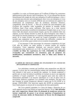 - 57 -




coupables à ce sujet, en laissant penser qu’il suffisait d’alléger les contraintes
administratives pour devenir chef d’entreprise. Or, s’il est aujourd’hui devenu
formellement très simple de créer une entreprise (il suffit de quelques « clics »
sur internet pour devenir auto-entrepreneur), faire vivre son entreprise et vivre
de son entreprise reste en revanche difficile sans un minimum de capital et la
mobilisation de compétences dans de nombreux domaines (finances,
comptabilité, droit du travail,…). Plus de la moitié des auto-entreprises sont
d’ailleurs des coquilles vides incapables de générer le moindre chiffre
d’affaires faute d’une assise suffisante. Plus grave, on a trop souvent
encouragé des personnes (combien de demandeurs d’emploi dans ce cas !) à se
lancer dans des projets excessivement risqués, qui les ont conduites dans une
impasse, en leur faisant miroiter le statut de chef d’entreprise sans mettre à
leur portée les moyens financiers et l’expertise indispensables pour réussir leur
projet. Si le risque d’échec fait partie de l’esprit d’entreprise et doit être
accepté sans stigmatiser ceux qui rencontrent des difficultés, conduire des
personnes vers un échec quasi certain est en revanche irresponsable.
         C’est pourquoi il faut encourager les structures coopératives de type
CAE afin de donner un cadre propice à certains projets de création
d’entreprise. Votre rapporteur demande aux pouvoirs publics d’agir
concrètement pour promouvoir ces CAE. Il estime qu’il convient pour cela
d’établir un bilan des expériences de CAE, d’identifier les difficultés
éventuelles que rencontrent ces structures, puis de proposer les
modifications, notamment normatives, dont ce bilan aura montré la
nécessité.



    B. CRÉER DE NOUVEAUX MODES DE FINANCEMENT EN FAVEUR DU
     DÉVELOPPEMENT COOPÉRATIF

         Les principaux constats qui justifient cette proposition ont déjà été
exposés, à savoir que les caractéristiques mêmes des entreprises coopératives
font obstacle à leur accès au marché des capitaux. Le monde coopératif a
parfois pris en main lui-même le problème en mettant en œuvre une approche
conforme à l’esprit coopératif : il s’est organisé pour créer des outils de
financement répondant à ses besoins spécifiques et a mis en place tout un
écosystème financier coopératif. Les exemples sont multiples. On peut citer
par exemple la société Scopinvest, détenue à parité par la CG SCOP et le
groupe ESFIN-IDES. Elle intervient auprès des SCOP en renforcement de
leurs fonds propres au moyen de la souscription de titres participatifs.
         De l’avis général cependant, la « force de frappe » financière de ces
outils apparaît encore trop limitée au regard des besoins. D’où l’idée défendue
par votre rapporteur, faisant écho à la demande de nombreux acteurs du
secteur coopératif, de passer à un niveau supérieur d’organisation en
créant de nouveaux modes de financement en faveur du développement
coopératif.
 