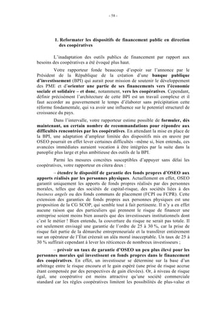 - 58 -




         1. Reformater les dispositifs de financement public en direction
           des coopératives

        L’inadaptation des outils publics de financement par rapport aux
besoins des coopératives a été évoqué plus haut.
         Votre rapporteur fonde beaucoup d’espoir sur l’annonce par le
Président de la République de la création d’une banque publique
d’investissement (BPI) qui aurait pour mission de soutenir le développement
des PME et d’orienter une partie de ses financements vers l’économie
sociale et solidaire – et donc, notamment, vers les coopératives. Cependant,
définir précisément l’architecture de cette BPI est un travail complexe et il
faut accorder au gouvernement le temps d’élaborer sans précipitation cette
réforme fondamentale, qui va avoir une influence sur le potentiel structurel de
croissance du pays.
         Dans l’intervalle, votre rapporteur estime possible de formuler, dès
maintenant, un certain nombre de recommandations pour répondre aux
difficultés rencontrées par les coopératives. En attendant la mise en place de
la BPI, une adaptation d’ampleur limitée des dispositifs mis en œuvre par
OSEO pourrait en effet lever certaines difficultés –même si, bien entendu, ces
avancées immédiates auraient vocation à être intégrées par la suite dans la
panoplie plus large et plus ambitieuse des outils de la BPI.
        Parmi les mesures concrètes susceptibles d’appuyer sans délai les
coopératives, votre rapporteur en citera deux :
         – étendre le dispositif de garantie des fonds propres d’OSEO aux
apports réalisés par les personnes physiques. Actuellement en effet, OSEO
garantit uniquement les apports de fonds propres réalisés par des personnes
morales, telles que des sociétés de capital-risque, des sociétés liées à des
business angels ou des fonds communs de placement (FCPI ou FCPR). Cette
extension des garanties de fonds propres aux personnes physiques est une
proposition de la CG SCOP, qui semble tout à fait pertinente. Il n’y a en effet
aucune raison que des particuliers qui prennent le risque de financer une
entreprise soient moins bien assurés que des investisseurs institutionnels dont
c’est le métier ! Bien entendu, la couverture du risque ne serait pas totale. Il
est seulement envisagé une garantie de l’ordre de 25 à 30 %, car la prise de
risque fait partie de la démarche entrepreneuriale et la transférer entièrement
sur un opérateur de l’État créerait un aléa moral inacceptable. Un taux de 25 à
30 % suffirait cependant à lever les réticences de nombreux investisseurs ;
         – prévoir un taux de garantie d’OSEO un peu plus élevé pour les
personnes morales qui investissent en fonds propres dans le financement
des coopératives. En effet, un investisseur se détermine sur la base d’un
arbitrage entre le risque encouru et le gain espéré (une prise de risque accrue
étant compensée par des perspectives de gain élevées). Or, à niveau de risque
égal, une coopérative est moins attractive qu’une société commerciale
standard car les règles coopératives limitent les possibilités de plus-value et
 