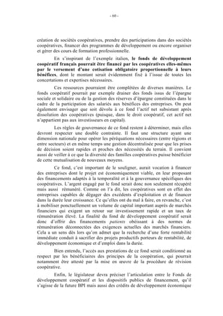 - 60 -




création de sociétés coopératives, prendre des participations dans des sociétés
coopératives, ﬁnancer des programmes de développement ou encore organiser
et gérer des cours de formation professionnelle.
        En s’inspirant de l’exemple italien, le fonds de développement
coopératif français pourrait être financé par les coopératives elles-mêmes
par le versement d’une cotisation obligatoire proportionnelle à leurs
bénéfices, dont le montant serait évidemment fixé à l’issue de toutes les
concertations et expertises nécessaires.
         Ces ressources pourraient être complétées de diverses manières. Le
fonds coopératif pourrait par exemple drainer des fonds issus de l’épargne
sociale et solidaire ou de la gestion des réserves d’épargne constituées dans le
cadre de la participation des salariés aux bénéfices des entreprises. On peut
également envisager que soit dévolu à ce fond l’actif net subsistant après
dissolution des coopératives (puisque, dans le droit coopératif, cet actif net
n’appartient pas aux investisseurs en capital).
         Les règles de gouvernance de ce fond restent à déterminer, mais elles
devront respecter une double contrainte. Il faut une structure ayant une
dimension nationale pour opérer les péréquations nécessaires (entre régions et
entre secteurs) et en même temps une gestion décentralisée pour que les prises
de décision soient rapides et proches des nécessités du terrain. Il convient
aussi de veiller à ce que la diversité des familles coopératives puisse bénéficier
de cette mutualisation de nouveaux moyens.
         Ce fond, c’est important de le souligner, aurait vocation à financer
des entreprises dont le projet est économiquement viable, en leur proposant
des financements adaptés à la temporalité et à la gouvernance spécifiques des
coopératives. L’argent engagé par le fond serait donc non seulement récupéré
mais aussi rémunéré. Comme on l’a dit, les coopératives sont en effet des
entreprises capables de dégager des excédents d’exploitation et de financer
dans la durée leur croissance. Ce qu’elles ont du mal à faire, en revanche, c’est
à mobiliser ponctuellement un volume de capital important auprès de marchés
financiers qui exigent un retour sur investissement rapide et un taux de
rémunération élevé. La finalité du fond de développement coopératif serait
donc d’offrir des financements patients obéissant à des normes de
rémunération déconnectées des exigences actuelles des marchés financiers.
Cela a un sens dès lors qu’on admet que la recherche d’une forte rentabilité
immédiate conduit à sacrifier des projets productifs porteurs de rentabilité, de
développement économique et d’emploi dans la durée.
        Bien entendu, l’accès aux prestations de ce fond serait conditionné au
respect par les bénéficiaires des principes de la coopération, qui pourrait
notamment être attesté par la mise en œuvre de la procédure de révision
coopérative.
         Enfin, le législateur devra préciser l’articulation entre le Fonds de
développement coopératif et les dispositifs publics de financement, qu’il
s’agisse de la future BPI mais aussi des crédits de développement économique
 