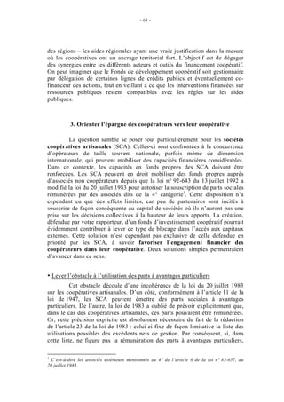 - 61 -




des régions – les aides régionales ayant une vraie justification dans la mesure
où les coopératives ont un ancrage territorial fort. L’objectif est de dégager
des synergies entre les différents acteurs et outils du financement coopératif.
On peut imaginer que le Fonds de développement coopératif soit gestionnaire
par délégation de certaines lignes de crédits publics et éventuellement co-
financeur des actions, tout en veillant à ce que les interventions financées sur
ressources publiques restent compatibles avec les règles sur les aides
publiques.



           3. Orienter l’épargne des coopérateurs vers leur coopérative

         La question semble se poser tout particulièrement pour les sociétés
coopératives artisanales (SCA). Celles-ci sont confrontées à la concurrence
d’opérateurs de taille souvent nationale, parfois même de dimension
internationale, qui peuvent mobiliser des capacités financières considérables.
Dans ce contexte, les capacités en fonds propres des SCA doivent être
renforcées. Les SCA peuvent en droit mobiliser des fonds propres auprès
d’associés non coopérateurs depuis que la loi n° 92-643 du 13 juillet 1992 a
modifié la loi du 20 juillet 1983 pour autoriser la souscription de parts sociales
rémunérées par des associés dits de la 4° catégorie1. Cette disposition n’a
cependant eu que des effets limités, car peu de partenaires sont incités à
souscrire de façon conséquente au capital de sociétés où ils n’auront pas une
prise sur les décisions collectives à la hauteur de leurs apports. La création,
défendue par votre rapporteur, d’un fonds d’investissement coopératif pourrait
évidemment contribuer à lever ce type de blocage dans l’accès aux capitaux
externes. Cette solution n’est cependant pas exclusive de celle défendue en
priorité par les SCA, à savoir favoriser l’engagement financier des
coopérateurs dans leur coopérative. Deux solutions simples permettraient
d’avancer dans ce sens.


    Lever l’obstacle à l’utilisation des parts à avantages particuliers
          Cet obstacle découle d’une incohérence de la loi du 20 juillet 1983
sur les coopératives artisanales. D’un côté, conformément à l’article 11 de la
loi de 1947, les SCA peuvent émettre des parts sociales à avantages
particuliers. De l’autre, la loi de 1983 a oublié de prévoir explicitement que,
dans le cas des coopératives artisanales, ces parts pouvaient être rémunérées.
Or, cette précision explicite est absolument nécessaire du fait de la rédaction
de l’article 23 de la loi de 1983 : celui-ci fixe de façon limitative la liste des
utilisations possibles des excédents nets de gestion. Par conséquent, si, dans
cette liste, ne figure pas la rémunération des parts à avantages particuliers,

1
  C’est-à-dire les associés extérieurs mentionnés au 4° de l’article 6 de la loi n° 83-657, du
20 juillet 1983.
 