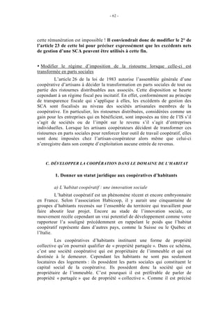 - 62 -




cette rémunération est impossible ! Il conviendrait donc de modifier le 2° de
l’article 23 de cette loi pour préciser expressément que les excédents nets
de gestion d’une SCA peuvent être utilisés à cette fin.


  Modifier le régime d’imposition de la ristourne lorsque celle-ci est
transformée en parts sociales
         L’article 26 de la loi de 1983 autorise l’assemblée générale d’une
coopérative d’artisans à décider la transformation en parts sociales de tout ou
partie des ristournes distribuables aux associés. Cette disposition se heurte
cependant à un régime fiscal peu incitatif. En effet, conformément au principe
de transparence fiscale qui s’applique à elles, les excédents de gestion des
SCA sont fiscalisés au niveau des sociétés artisanales membres de la
coopérative. En particulier, les ristournes distribuées, considérées comme un
gain pour les entreprises qui en bénéficient, sont imposées au titre de l’IS s’il
s’agit de sociétés ou de l’impôt sur le revenu s’il s’agit d’entreprises
individuelles. Lorsque les artisans coopérateurs décident de transformer ces
ristournes en parts sociales pour renforcer leur outil de travail coopératif, elles
sont donc imposées chez l’artisan-coopérateur alors même que celui-ci
n’enregistre dans son compte d’exploitation aucune entrée de revenus.



    C. DÉVELOPPER LA COOPÉRATION DANS LE DOMAINE DE L’HABITAT

         1. Donner un statut juridique aux coopératives d’habitants

         a) L’habitat coopératif : une innovation sociale
          L’habitat coopératif est un phénomène récent et encore embryonnaire
en France. Selon l’association Habicoop, il y aurait une cinquantaine de
groupes d’habitants recensés sur l’ensemble du territoire qui travaillent pour
faire aboutir leur projet. Encore au stade de l’innovation sociale, ce
mouvement recèle cependant un vrai potentiel de développement comme votre
rapporteur l’a souligné précédemment en rappelant le poids que l’habitat
coopératif représente dans d’autres pays, comme la Suisse ou le Québec et
l’Italie.
         Les coopératives d’habitants instituent une forme de propriété
collective qu’on pourrait qualifier de « propriété partagée ». Dans ce schéma,
c’est une société coopérative qui est propriétaire de l’immeuble et qui est
destinée à le demeurer. Cependant les habitants ne sont pas seulement
locataires des logements : ils possèdent les parts sociales qui constituent le
capital social de la coopérative. Ils possèdent donc la société qui est
propriétaire de l’immeuble. C’est pourquoi il est préférable de parler de
propriété « partagée » que de propriété « collective ». Comme il est précisé
 