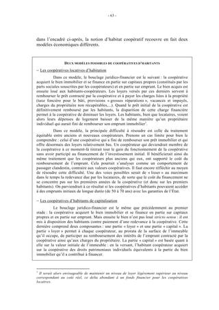 - 63 -




dans l’encadré ci-après, la notion d’habitat coopératif recouvre en fait deux
modèles économiques différents.


                 DEUX MODÈLES POSSIBLES DE COOPÉRATIVES D’HABITANTS
– Les coopératives locatives d’habitation
          Dans ce modèle, le bouclage juridico-financier est le suivant : la coopérative
acquiert le bien immobilier et se finance en partie sur capitaux propres (constitués par les
parts sociales souscrites par les coopérateurs) et en partie sur emprunt. Le bien acquis est
ensuite loué aux habitants-coopérateurs. Les loyers versés par ces derniers servent à
rembourser le prêt contracté par la coopérative et à payer les charges liées à la propriété
(taxe foncière pour le bâti, provisions « grosses réparations », vacances et impayés,
charges du propriétaire non récupérables,...). Quand le prêt initial de la coopérative est
définitivement remboursé par les habitants, la disparition de cette charge financière
permet à la coopérative de diminuer les loyers. Les habitants, bien que locataires, voient
alors leurs dépenses de logement baisser de la même manière qu’un propriétaire
individuel qui aurait fini de rembourser son emprunt immobilier1.
          Dans ce modèle, la principale difficulté à résoudre est celle du traitement
équitable entre anciens et nouveaux coopérateurs. Prenons un cas limite pour bien le
comprendre : celui d’une coopérative qui a fini de rembourser son prêt immobilier et qui
offre désormais des loyers relativement bas. Un coopérateur qui deviendrait membre de
la coopérative à ce moment-là tirerait tout le gain du fonctionnement de la coopérative
sans avoir participé au financement de l’investissement initial. Il bénéficierait ainsi du
même traitement que les coopérateurs plus anciens qui eux, ont supporté le coût du
remboursement de l’emprunt. Cela pourrait s’analyser comme un comportement de
passager clandestin, contraire aux valeurs coopératives. Il faut encore réfléchir au moyen
de résoudre cette difficulté. Une des voies possibles serait de « lisser » au maximum
dans le temps la redevance due par les locataires, de sorte que le coût du financement ne
se concentre pas sur les premières années de la coopérative (et donc sur les premiers
habitants). On parviendrait à ce résultat si les coopératives d’habitants pouvaient accéder
à des emprunts initiaux de longue durée (de 50 à 70 ans) avec les garanties de l’État.

– Les coopératives d’habitants de capitalisation
           Le bouclage juridico-financier est le même que précédemment au premier
stade : la coopérative acquiert le bien immobilier et se finance en partie sur capitaux
propres et en partie sur emprunt. Mais ensuite le bien n’est pas loué stricto sensu : il est
mis à disposition des habitants contre paiement d’une redevance à la coopérative. Cette
dernière comprend deux composantes : une partie « loyer » et une partie « capital ». La
partie « loyer » permet à chaque coopérateur, au prorata de la surface de l’immeuble
qu’il occupe, de participer au remboursement des intérêts de l’emprunt contracté par la
coopérative ainsi qu’aux charges du propriétaire. La partie « capital » est basée quant à
elle sur la valeur initiale de l’immeuble : en la versant, l’habitant coopérateur acquiert
sur la coopérative des droits patrimoniaux individuels équivalents à la partie du bien
immobilier qu’il a contribué à financer.



1
  Il serait alors envisageable de maintenir un niveau de loyer légèrement supérieur au niveau
correspondant au coût réel, ce delta abondant à un fonds financier pour les coopératives
locatives.
 