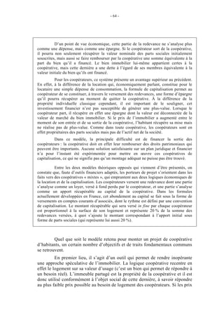 - 64 -




          D’un point de vue économique, cette partie de la redevance ne s’analyse plus
comme une dépense, mais comme une épargne. Si le coopérateur sort de la coopérative,
il pourra non seulement récupérer la valeur nominale des parts sociales initialement
souscrites, mais aussi se faire rembourser par la coopérative une somme équivalente à la
part du bien qu’il a financé. Le bien immobilier lui-même appartient certes à la
coopérative, mais cette dernière a une dette à l’égard de ses membres équivalente à la
valeur initiale du bien qu’ils ont financé.
          Pour les coopérateurs, ce système présente un avantage supérieur au précédent.
En effet, à la différence de la location qui, économiquement parlant, constitue pour le
locataire une simple dépense de consommation, la formule de capitalisation permet au
coopérateur de se constituer, à travers le versement des redevances, une forme d’épargne
qu’il pourra récupérer au moment de quitter la coopérative. À la différence de la
propriété individuelle classique cependant, il est important de le souligner, cet
investissement financier n’est pas susceptible de générer une plus-value. Lorsque le
coopérateur part, il récupère en effet une épargne dont la valeur est déconnectée de la
valeur de marché du bien immobilier. Si le prix de l’immobilier a augmenté entre le
moment de son entrée et de sa sortie de la coopérative, l’habitant récupère sa mise mais
ne réalise pas de plus-value. Comme dans toute coopérative, les coopérateurs sont en
effet propriétaires des parts sociales mais pas de l’actif net de la société.
           Dans ce modèle, la principale difficulté est de financer la sortie des
coopérateurs : la coopérative doit en effet leur rembourser des droits patrimoniaux qui
peuvent être importants. Aucune solution satisfaisante sur un plan juridique et financier
n’a pour l’instant été expérimentée pour mettre en œuvre ces coopératives de
capitalisation, ce qui ne signifie pas qu’un montage adéquat ne puisse pas être trouvé.

           Entre les deux modèles théoriques opposés qui viennent d’être présentés, on
constate que, faute d’outils financiers adaptés, les porteurs de projet s’orientent dans les
faits vers des coopératives « mixtes », qui empruntent aux deux logiques économiques de
la location et de la capitalisation. Les coopérateurs versent une redevance dont une partie
s’analyse comme un loyer, versé à fond perdu par le coopérateur, et une partie s’analyse
comme un apport récupérable au capital de la coopérative. Dans les formules
actuellement développées en France, cet abondement au capital se fait sous la forme de
versements en comptes courants d’associés, dont le rythme est défini par une convention
de capitalisation. Le montant récupérable qui sera versé in fine par chaque coopérateur
est proportionnel à la surface de son logement et représente 20 % de la somme des
redevances versées, à quoi s’ajoute le montant correspondant à l’apport initial sous
forme de parts sociales (qui représente lui aussi 20 %).



         Quel que soit le modèle retenu pour monter un projet de coopérative
d’habitants, un certain nombre d’objectifs et de traits fondamentaux communs
se retrouvent.
          En premier lieu, il s’agit d’un outil qui permet de rendre inopérante
une approche spéculative de l’immobilier. La logique coopérative recentre en
effet le logement sur sa valeur d’usage (c’est un bien qui permet de répondre à
un besoin réel). L’immeuble partagé est la propriété de la coopérative et il est
donc utilisé conformément à l’objet social de cette dernière, à savoir répondre
au plus faible prix possible au besoin de logement des coopérateurs. Si les prix
 