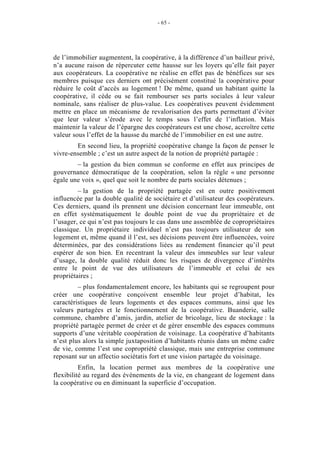 - 65 -




de l’immobilier augmentent, la coopérative, à la différence d’un bailleur privé,
n’a aucune raison de répercuter cette hausse sur les loyers qu’elle fait payer
aux coopérateurs. La coopérative ne réalise en effet pas de bénéfices sur ses
membres puisque ces derniers ont précisément constitué la coopérative pour
réduire le coût d’accès au logement ! De même, quand un habitant quitte la
coopérative, il cède ou se fait rembourser ses parts sociales à leur valeur
nominale, sans réaliser de plus-value. Les coopératives peuvent évidemment
mettre en place un mécanisme de revalorisation des parts permettant d’éviter
que leur valeur s’érode avec le temps sous l’effet de l’inflation. Mais
maintenir la valeur de l’épargne des coopérateurs est une chose, accroître cette
valeur sous l’effet de la hausse du marché de l’immobilier en est une autre.
        En second lieu, la propriété coopérative change la façon de penser le
vivre-ensemble ; c’est un autre aspect de la notion de propriété partagée :
        – la gestion du bien commun se conforme en effet aux principes de
gouvernance démocratique de la coopération, selon la règle « une personne
égale une voix », quel que soit le nombre de parts sociales détenues ;
         – la gestion de la propriété partagée est en outre positivement
influencée par la double qualité de sociétaire et d’utilisateur des coopérateurs.
Ces derniers, quand ils prennent une décision concernant leur immeuble, ont
en effet systématiquement le double point de vue du propriétaire et de
l’usager, ce qui n’est pas toujours le cas dans une assemblée de copropriétaires
classique. Un propriétaire individuel n’est pas toujours utilisateur de son
logement et, même quand il l’est, ses décisions peuvent être influencées, voire
déterminées, par des considérations liées au rendement financier qu’il peut
espérer de son bien. En recentrant la valeur des immeubles sur leur valeur
d’usage, la double qualité réduit donc les risques de divergence d’intérêts
entre le point de vue des utilisateurs de l’immeuble et celui de ses
propriétaires ;
         – plus fondamentalement encore, les habitants qui se regroupent pour
créer une coopérative conçoivent ensemble leur projet d’habitat, les
caractéristiques de leurs logements et des espaces communs, ainsi que les
valeurs partagées et le fonctionnement de la coopérative. Buanderie, salle
commune, chambre d’amis, jardin, atelier de bricolage, lieu de stockage : la
propriété partagée permet de créer et de gérer ensemble des espaces communs
supports d’une véritable coopération de voisinage. La coopérative d’habitants
n’est plus alors la simple juxtaposition d’habitants réunis dans un même cadre
de vie, comme l’est une copropriété classique, mais une entreprise commune
reposant sur un affectio sociétatis fort et une vision partagée du voisinage.
          Enfin, la location permet aux membres de la coopérative une
flexibilité au regard des événements de la vie, en changeant de logement dans
la coopérative ou en diminuant la superficie d’occupation.
 
