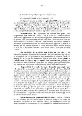 - 66 -




         b) Des obstacles juridiques qu’il convient de lever

         (1) Les obstacles liés à la loi du 10 septembre 1947
         C’est jusqu’à présent la loi du 10 septembre 1947 sur la coopération
qui, faute de mieux, est utilisée par les porteurs de projet pour développer les
coopératives d’habitants. Cependant cette loi n’a pas été pensée pour
accueillir des projets d’habitat en propriété collective et il serait donc
utile de définir une nouvelle forme de sociétés coopératives. Les principaux
points qui appellent une intervention du législateur sont les suivants :
          – l’encadrement des conditions de cession des parts entre
coopérateurs. Aux termes de l’article 11 de la loi de 1947, cette cession est
soumise à l’approbation soit de l’assemblée générale, soit des administrateurs
ou gérants, dans les conditions fixées par les statuts. La cession n’est donc pas
libre dans le droit existant. Ceci étant, l’immobilier est un domaine sensible et
prévoir un encadrement légal du prix de cession serait opportun. Il pourrait se
traduire par une cession basée sur la valeur initiale de la part sociale, indexée
au coût de la vie (rente viagère), toute autre vente n’étant pas reconnue
valable ;
         – la possibilité de pratiquer des loyers au coût réel. Il est
nécessaire pour cela d’autoriser la coopérative à fixer le montant des loyers à
un niveau inférieur à celui du marché sans pénalisation juridique ou fiscale. Le
respect des règles de la concurrence impose que cette faculté concerne
exclusivement les loyers perçus auprès des coopérateurs, puisque par
rapport à eux la coopérative n’est pas dans une logique commerciale mais dans
une logique non lucrative de minimisation du coût d’accès au logement ;
         – la possibilité de moduler les loyers demandés aux coopérateurs
selon des critères comme l’ancienneté et la contribution à l’apport initial.
En effet, comme cela a été indiqué, la charge financière de la construction ou
de l’acquisition d’un immeuble coopératif pèse proportionnellement plus sur
les coopérateurs les plus anciens. Or, les loyers payés par les coopérateurs sont
déterminés par la surface qu’ils occupent et non par leur ancienneté
d’occupation des locaux. Ce système conduit donc les occupants les plus
anciens à subventionner le prix du logement des coopérateurs les plus récents.
D’où l’intérêt de moduler les loyers selon l’ancienneté pour corriger ce
phénomène. Cependant, pour l’instant cette modulation se heurte à l’article 4
de la loi de 1947 qui prévoit que, sauf si une loi particulière en dispose
autrement, les associés d’une coopérative disposent de droits égaux dans sa
gestion et qu’il ne peut être établi entre eux de discrimination suivant la date
de leur adhésion. Le législateur doit donc intervenir pour écarter l’application
de cet article dans ce cas précis ;
         – la facilitation des opérations avec les tiers. L’article 3 de la loi
de 1947 dispose que les coopératives ne peuvent admettre les tiers non
sociétaires à bénéficier de leurs services, à moins que les lois particulières qui
les régissent ne les y autorisent. Or, les coopératives d’habitants demandent à
 