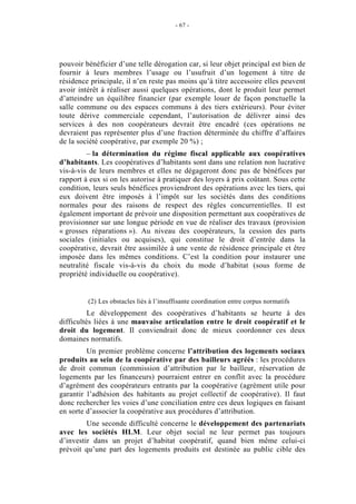 - 67 -




pouvoir bénéficier d’une telle dérogation car, si leur objet principal est bien de
fournir à leurs membres l’usage ou l’usufruit d’un logement à titre de
résidence principale, il n’en reste pas moins qu’à titre accessoire elles peuvent
avoir intérêt à réaliser aussi quelques opérations, dont le produit leur permet
d’atteindre un équilibre financier (par exemple louer de façon ponctuelle la
salle commune ou des espaces communs à des tiers extérieurs). Pour éviter
toute dérive commerciale cependant, l’autorisation de délivrer ainsi des
services à des non coopérateurs devrait être encadré (ces opérations ne
devraient pas représenter plus d’une fraction déterminée du chiffre d’affaires
de la société coopérative, par exemple 20 %) ;
         – la détermination du régime fiscal applicable aux coopératives
d’habitants. Les coopératives d’habitants sont dans une relation non lucrative
vis-à-vis de leurs membres et elles ne dégageront donc pas de bénéfices par
rapport à eux si on les autorise à pratiquer des loyers à prix coûtant. Sous cette
condition, leurs seuls bénéfices proviendront des opérations avec les tiers, qui
eux doivent être imposés à l’impôt sur les sociétés dans des conditions
normales pour des raisons de respect des règles concurrentielles. Il est
également important de prévoir une disposition permettant aux coopératives de
provisionner sur une longue période en vue de réaliser des travaux (provision
« grosses réparations »). Au niveau des coopérateurs, la cession des parts
sociales (initiales ou acquises), qui constitue le droit d’entrée dans la
coopérative, devrait être assimilée à une vente de résidence principale et être
imposée dans les mêmes conditions. C’est la condition pour instaurer une
neutralité fiscale vis-à-vis du choix du mode d’habitat (sous forme de
propriété individuelle ou coopérative).


         (2) Les obstacles liés à l’insuffisante coordination entre corpus normatifs
          Le développement des coopératives d’habitants se heurte à des
difficultés liées à une mauvaise articulation entre le droit coopératif et le
droit du logement. Il conviendrait donc de mieux coordonner ces deux
domaines normatifs.
         Un premier problème concerne l’attribution des logements sociaux
produits au sein de la coopérative par des bailleurs agréés : les procédures
de droit commun (commission d’attribution par le bailleur, réservation de
logements par les financeurs) pourraient entrer en conflit avec la procédure
d’agrément des coopérateurs entrants par la coopérative (agrément utile pour
garantir l’adhésion des habitants au projet collectif de coopérative). Il faut
donc rechercher les voies d’une conciliation entre ces deux logiques en faisant
en sorte d’associer la coopérative aux procédures d’attribution.
         Une seconde difficulté concerne le développement des partenariats
avec les sociétés HLM. Leur objet social ne leur permet pas toujours
d’investir dans un projet d’habitat coopératif, quand bien même celui-ci
prévoit qu’une part des logements produits est destinée au public cible des
 