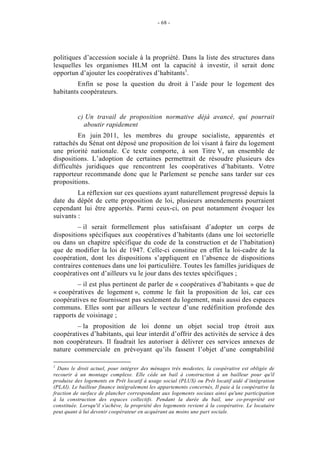 - 68 -




politiques d’accession sociale à la propriété. Dans la liste des structures dans
lesquelles les organismes HLM ont la capacité à investir, il serait donc
opportun d’ajouter les coopératives d’habitants1.
         Enfin se pose la question du droit à l’aide pour le logement des
habitants coopérateurs.


          c) Un travail de proposition normative déjà avancé, qui pourrait
            aboutir rapidement
          En juin 2011, les membres du groupe socialiste, apparentés et
rattachés du Sénat ont déposé une proposition de loi visant à faire du logement
une priorité nationale. Ce texte comporte, à son Titre V, un ensemble de
dispositions. L’adoption de certaines permettrait de résoudre plusieurs des
difficultés juridiques que rencontrent les coopératives d’habitants. Votre
rapporteur recommande donc que le Parlement se penche sans tarder sur ces
propositions.
         La réflexion sur ces questions ayant naturellement progressé depuis la
date du dépôt de cette proposition de loi, plusieurs amendements pourraient
cependant lui être apportés. Parmi ceux-ci, on peut notamment évoquer les
suivants :
         – il serait formellement plus satisfaisant d’adopter un corps de
dispositions spécifiques aux coopératives d’habitants (dans une loi sectorielle
ou dans un chapitre spécifique du code de la construction et de l’habitation)
que de modifier la loi de 1947. Celle-ci constitue en effet la loi-cadre de la
coopération, dont les dispositions s’appliquent en l’absence de dispositions
contraires contenues dans une loi particulière. Toutes les familles juridiques de
coopératives ont d’ailleurs vu le jour dans des textes spécifiques ;
         – il est plus pertinent de parler de « coopératives d’habitants » que de
« coopératives de logement », comme le fait la proposition de loi, car ces
coopératives ne fournissent pas seulement du logement, mais aussi des espaces
communs. Elles sont par ailleurs le vecteur d’une redéfinition profonde des
rapports de voisinage ;
        – la proposition de loi donne un objet social trop étroit aux
coopératives d’habitants, qui leur interdit d’offrir des activités de service à des
non coopérateurs. Il faudrait les autoriser à délivrer ces services annexes de
nature commerciale en prévoyant qu’ils fassent l’objet d’une comptabilité

1
  Dans le droit actuel, pour intégrer des ménages très modestes, la coopérative est obligée de
recourir à un montage complexe. Elle cède un bail à construction à un bailleur pour qu'il
produise des logements en Prêt locatif à usage social (PLUS) ou Prêt locatif aidé d’intégration
(PLAI). Le bailleur finance intégralement les appartements concernés, Il paie à la coopérative la
fraction de surface de plancher correspondant aux logements sociaux ainsi qu'une participation
à la construction des espaces collectifs. Pendant la durée du bail, une co-propriété est
constituée. Lorsqu'il s'achève, la propriété des logements revient à la coopérative. Le locataire
peut quant à lui devenir coopérateur en acquérant au moins une part sociale.
 