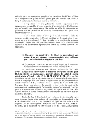 - 69 -




spéciale, qu’ils ne représentent pas plus d’un cinquième du chiffre d’affaires
de la coopérative et que le bénéfice généré par cette activité soit soumis à
l’impôt sur les sociétés dans des conditions normales ;
         – la proposition de loi fixe également de manière trop étroite la liste
des personnes susceptibles d’entrer au capital d’une coopérative d’habitants en
tant qu’associés non coopérateurs. Elle oublie en effet de mentionner les
personnes dont la vocation est de participer financièrement au capital de la
société coopérative ;
         – enfin, le texte omet de préciser qu’en cas de demande de sortie du
statut de société coopérative, le Conseil supérieur de la coopération devrait
donner un avis de conformité. A l’heure actuelle cet avis obligatoire n’est que
consultatif. Compte tenu des plus-values latentes associées à des immeubles
coopératifs, un encadrement rigoureux des sorties du système coopératif est
nécessaire.



           2. Développer les coopératives de HLM en assouplissant des
             normes trop restrictives et en promouvant des aides publiques
             pour l’accession sociale coopérative sécurisée

          a) Permettre aux entreprises sociales pour l’habitat qui le souhaitent
            d’adopter le statut de coopérative d’intérêt collectif de HLM
         La Fédération nationale des sociétés coopératives de HLM
(FNSCHLM) estime à une quinzaine le nombre d’entreprises sociales pour
l’habitat (ESH) qui souhaiteraient pouvoir adopter le statut de société
coopératives d’intérêt collectif de HLM (SCIC HLM). Ces sociétés
considèrent en effet que la gouvernance propre à une coopérative correspond
mieux à leur projet et à leur culture d’organisation que la gouvernance des
sociétés anonymes de HLM instaurée par la loi Borloo du 1er août 2003. Cette
loi, pour éviter une dilution du pouvoir et une perte de maîtrise du
management, a en effet organisé l’actionnariat autour d’un actionnaire ou d’un
pacte d’actionnaires de référence, majoritaire au capital, que les SA HLM
doivent déclarer et qui se voit reconnaître une majorité des droits de vote en
assemblée générale1.
         Toutes les SA de HLM ont dû se conformer à cette nouvelle règle,
mais certaines d’entre elles, qui ont été constituées par des coopératives de
HLM dans les années 1950 et 60, conservent un esprit militant hérité de leurs
origines. Cela les incline plutôt à se tourner vers le statut de SCIC de HLM.
Ce statut, qui a également été introduit par la loi du 1er août 2003, organise

1
 La loi du 1er août rend par ailleurs obligatoire la présence au capital de certaines catégories de
collectivités locales (qui se voient reconnaître 23 % des droits de vote) ainsi que des locataires
(10 % des droits de vote en général). Une 4 e catégorie d’actionnaires regroupe les autres
actionnaires. Les personnes physiques ne peuvent détenir plus de 5 % du capital
 