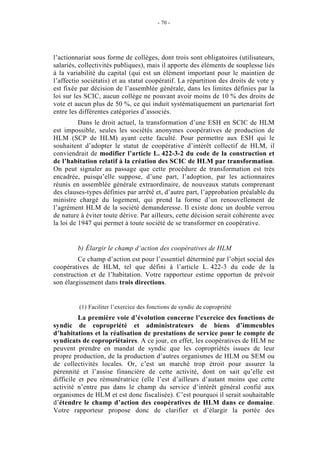 - 70 -




l’actionnariat sous forme de collèges, dont trois sont obligatoires (utilisateurs,
salariés, collectivités publiques), mais il apporte des éléments de souplesse liés
à la variabilité du capital (qui est un élément important pour le maintien de
l’affectio sociétatis) et au statut coopératif. La répartition des droits de vote y
est fixée par décision de l’assemblée générale, dans les limites définies par la
loi sur les SCIC, aucun collège ne pouvant avoir moins de 10 % des droits de
vote et aucun plus de 50 %, ce qui induit systématiquement un partenariat fort
entre les différentes catégories d’associés.
          Dans le droit actuel, la transformation d’une ESH en SCIC de HLM
est impossible, seules les sociétés anonymes coopératives de production de
HLM (SCP de HLM) ayant cette faculté. Pour permettre aux ESH qui le
souhaitent d’adopter le statut de coopérative d’intérêt collectif de HLM, il
conviendrait de modifier l’article L. 422-3-2 du code de la construction et
de l’habitation relatif à la création des SCIC de HLM par transformation.
On peut signaler au passage que cette procédure de transformation est très
encadrée, puisqu’elle suppose, d’une part, l’adoption, par les actionnaires
réunis en assemblée générale extraordinaire, de nouveaux statuts comprenant
des clauses-types définies par arrêté et, d’autre part, l’approbation préalable du
ministre chargé du logement, qui prend la forme d’un renouvellement de
l’agrément HLM de la société demanderesse. Il existe donc un double verrou
de nature à éviter toute dérive. Par ailleurs, cette décision serait cohérente avec
la loi de 1947 qui permet à toute société de se transformer en coopérative.


         b) Élargir le champ d’action des coopératives de HLM
         Ce champ d’action est pour l’essentiel déterminé par l’objet social des
coopératives de HLM, tel que défini à l’article L. 422-3 du code de la
construction et de l’habitation. Votre rapporteur estime opportun de prévoir
son élargissement dans trois directions.


         (1) Faciliter l’exercice des fonctions de syndic de copropriété
          La première voie d’évolution concerne l’exercice des fonctions de
syndic de copropriété et administrateurs de biens d’immeubles
d’habitations et la réalisation de prestations de service pour le compte de
syndicats de copropriétaires. A ce jour, en effet, les coopératives de HLM ne
peuvent prendre en mandat de syndic que les copropriétés issues de leur
propre production, de la production d’autres organismes de HLM ou SEM ou
de collectivités locales. Or, c’est un marché trop étroit pour assurer la
pérennité et l’assise financière de cette activité, dont on sait qu’elle est
difficile et peu rémunératrice (elle l’est d’ailleurs d’autant moins que cette
activité n’entre pas dans le champ du service d’intérêt général confié aux
organismes de HLM et est donc fiscalisée). C’est pourquoi il serait souhaitable
d’étendre le champ d’action des coopératives de HLM dans ce domaine.
Votre rapporteur propose donc de clarifier et d’élargir la portée des
 