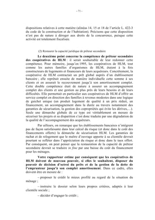 - 71 -




dispositions relatives à cette matière (alinéas 14, 15 et 18 de l’article L. 422-3
du code de la construction et de l’habitation). Précisons que cette disposition
n’est pas de nature à déroger aux droits de la concurrence, puisque cette
activité est totalement fiscalisée.


         (2) Restaurer la capacité juridique de prêteur secondaire
          Le deuxième point concerne la compétence de prêteur secondaire
des coopératives de HLM : il serait souhaitable de leur redonner cette
compétence. Pour mémoire, jusqu’en 1995, les coopératives de HLM, tout
comme les autres familles d’organismes de HLM, étaient à la fois
constructeurs de logements et financeurs de leurs acquéreurs. Concrètement, la
coopérative de HLM contractait un prêt global auprès d’un établissement
bancaire ; elle reprêtait ensuite de manière individuelle cette somme à ses
clients et en assurait le recouvrement jusqu’à son amortissement complet.
Cette double compétence était de nature à assurer un accompagnement
complet des clients et une gestion au plus près de leurs besoins et de leurs
difficultés. Elle permettait en particulier aux coopératives de HLM d’offrir un
service complet en direction des familles à revenus modestes dans une logique
de guichet unique (un produit logement de qualité à un prix réduit, un
financement, un accompagnement dans la durée au travers notamment des
garanties de sécurisation, la gestion des copropriétés qui évite les dérives,…).
Seule une démarche globale de ce type est véritablement en mesure de
sécuriser les projets et sa disparition s’est donc traduite par une dégradation de
la qualité de l’accompagnement des acquéreurs.
         Par ailleurs, on remarque que les établissements bancaires n’intègrent
pas de façon satisfaisante dans leur calcul du risque (et donc dans le coût des
financements offerts) la démarche de sécurisation HLM. Les garanties de
rachat et de relogement que le maître d’ouvrage apporte à sa clientèle devrait
pourtant se refléter dans l’appréciation du risque et donc dans le taux offert.
Par conséquent, on peut penser que la restauration de la capacité de prêteur
secondaire devrait se traduire in fine par une baisse du coût du financement
pour les ménages.
         Votre rapporteur estime par conséquent que les coopératives de
HLM doivent de nouveau pouvoir, si elles le souhaitent, disposer du
pouvoir de décision d’octroi du prêts et de la gestion de la dette de
l’emprunteur jusqu’à son complet amortissement. Dans ce cadre, elles
doivent être en mesure de :
        – proposer le crédit le mieux profilé au regard de la situation du
ménage ;
         – instruire le dossier selon leurs propres critères, adaptés à leur
clientèle sociale ;
         – décider d’engager le crédit ;
 